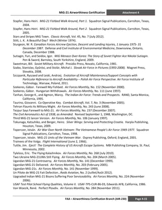 MiG-21 Airworthiness Certification Attachment 4
FAA – Airworthiness Certification Branch (AIR-230) Page 4-15
Stapfer, Hans-Heiri. MiG-21 Fishbed Walk Around, Part 1. Squadron Signal Publications, Carrolton, Texas,
2004.
Stapfer, Hans-Heiri. MiG-21 Fishbed Walk Around, Part 2. Squadron Signal Publications, Carrolton, Texas,
2005.
Stars and Stripes MiG Town. Classic Aircraft, Vol. 45, No. 7 (July 2012).
Stitt, L. K. A Beautiful Day? Mech (Winter 1974).
Sturgeon, W. R. Canadian Forces Aircrew Ejection, Descent and Landing Injuries, 1 January 1975- 31
December 1987. Defense and Civil institute of Environmental Medicine, Downsview, Ontario,
Canada, December 1988.
Sutiagin, Yuri, and Seidov, Igor. MiG Menace Over Korea: The Story of Soviet Fighter Ace Nikolai Sutiagin.
Pen & Sword, Barnsley, South Yorkshire, England, 2009.
Sweetman, Bill. Soviet Military Aircraft. Presidio Press, Novato, California, 1981.
Szabo, Stanislav, Gyűrösi, and Stolár, Michal J. Slovak Air Force in Pictures (1993-2008). Magnet Press,
Slovakia, 2008.
Szczpanik, Ryszaed and Leski, Andrzej. Evolution of Aircraft Maintenance/Support Concepts with
Particular Reference to Aircraft Availability – Polish Air Force Perspective. Air Force Institute of
Technology, Warsaw, Poland, 2011.
Szekeres, Gábor. Farewell My Fishbed. Air Forces Monthly, No. 152 (November 2000).
Szekeres, Gábor. Hungarian Withdrawals. Air Forces Monthly, No. 111 (June 1997).
Tanhan, George K., and Agmon, Marcy. The Indian Air Force: Trends and Prospects. RAND, Santa Monica,
California, 1995.
Taurino, Giovanni. Co-Operative Key. Combat Aircraft, Vol. 7, No. 3 (November 2005).
Tehran Flaunts Its Military Might. Air Forces Monthly, No. 243 (June 2008).
Tezpur Says Farewell to MiG-21. Air Forces Monthly, No. 237 (December 2007).
The Civil Aeronautics Act of 1938, as Amended. Revised September 1, 1948, Washington, DC.
Third MiG-21 lancer Version. Air Forces Monthly, No. 106 (January 1997).
Tokunaga, Katsuhiko, and Berger, Heinz. Silver Wings: Serving and Protecting Croatia. Harpla Publishing,
Houston, Texas, 2009.
Toperczer, István. Air War Over North Vietnam: The Vietnamese People’s Air Force 1949-1977. Squadron
Signal Publications, Carrolton, Texas, 1998.
Toperczer, István. MiG-21 Units of the Vietnam War. Osprey Publishing, Oxford, England, 2001.
Trainees of the Volga. Flight International (June 2, 1966).
Tuttle, Jim. Eject! The Complete History of US Aircraft Escape Systems. MBI Publishing Company, St. Paul,
Minnesota, 2002.
Tyleloss, Eric. The Flying Kalashnikov. Air Forces Monthly, No. 268 (July 2010).
Two Ukraine MiG-21UMs Still Flying. Air Forces Monthly, No. 204 (March 2005).
Ugandan MiG-21 Controversy. Air Forces Monthly, No. 141 (December 1999).
Ugandan MiG-21 Delivered. Air Forces Monthly, No. 203 (February 2005).
Ugandan MiG-21s. Air Forces Monthly, No. 141 (November 1999).
Un Pilote de MiG-21 Fait Defection…Raids Aviation, No. 2 (Juillet/Août 2012).
Upgraded Indian MiG-21 Bisons Suffering Poor Serviceability. Air Forces Monthly, No. 224 (November
2006).
USAF Test Pilot School Flying Qualities, Volume II. USAF-TPS-CUR-86-03, Edwards AFB, California, 1986.
Van Woezik, René. Perfect Plovdiv. Air Forces Monthly, No. 284 (November 2011).
 