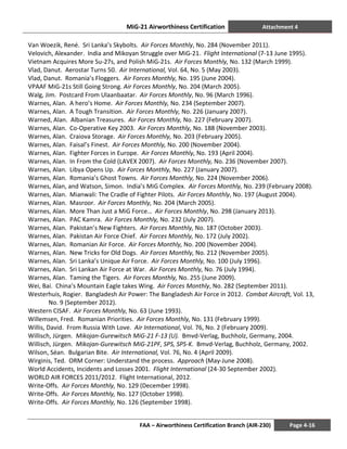 MiG-21 Airworthiness Certification Attachment 4
FAA – Airworthiness Certification Branch (AIR-230) Page 4-16
Van Woezik, René. Sri Lanka’s Skybolts. Air Forces Monthly, No. 284 (November 2011).
Velovich, Alexander. India and Mikoyan Struggle over MiG-21. Flight International (7-13 June 1995).
Vietnam Acquires More Su-27s, and Polish MiG-21s. Air Forces Monthly, No. 132 (March 1999).
Vlad, Danut. Aerostar Turns 50. Air International, Vol. 64, No. 5 (May 2003).
Vlad, Danut. Romania’s Floggers. Air Forces Monthly, No. 195 (June 2004).
VPAAF MiG-21s Still Going Strong. Air Forces Monthly, No. 204 (March 2005).
Walg, Jim. Postcard From Ulaanbaatar. Air Forces Monthly, No. 96 (March 1996).
Warnes, Alan. A hero’s Home. Air Forces Monthly, No. 234 (September 2007).
Warnes, Alan. A Tough Transition. Air Forces Monthly, No. 226 (January 2007).
Warned, Alan. Albanian Treasures. Air Forces Monthly, No. 227 (February 2007).
Warnes, Alan. Co-Operative Key 2003. Air Forces Monthly, No. 188 (November 2003).
Warnes, Alan. Craiova Storage. Air Forces Monthly, No. 203 (February 2005).
Warnes, Alan. Faisal’s Finest. Air Forces Monthly, No. 200 (November 2004).
Warnes, Alan. Fighter Forces in Europe. Air Forces Monthly, No. 193 (April 2004).
Warnes, Alan. In From the Cold (LAVEX 2007). Air Forces Monthly, No. 236 (November 2007).
Warnes, Alan. Libya Opens Up. Air Forces Monthly, No. 227 (January 2007).
Warnes, Alan. Romania’s Ghost Towns. Air Forces Monthly, No. 224 (November 2006).
Warnes, Alan, and Watson, Simon. India’s MiG Complex. Air Forces Monthly, No. 239 (February 2008).
Warnes, Alan. Mianwali: The Cradle of Fighter Pilots. Air Forces Monthly, No. 197 (August 2004).
Warnes, Alan. Masroor. Air Forces Monthly, No. 204 (March 2005).
Warnes, Alan. More Than Just a MiG Force… Air Forces Monthly, No. 298 (January 2013).
Warnes, Alan. PAC Kamra. Air Forces Monthly, No. 232 (July 2007).
Warnes, Alan. Pakistan’s New Fighters. Air Forces Monthly, No. 187 (October 2003).
Warnes, Alan. Pakistan Air Force Chief. Air Forces Monthly, No. 172 (July 2002).
Warnes, Alan. Romanian Air Force. Air Forces Monthly, No. 200 (November 2004).
Warnes, Alan. New Tricks for Old Dogs. Air Forces Monthly, No. 212 (November 2005).
Warnes, Alan. Sri Lanka’s Unique Air Force. Air Forces Monthly, No. 100 (July 1996).
Warnes, Alan. Sri Lankan Air Force at War. Air Forces Monthly, No. 76 (July 1994).
Warnes, Alan. Taming the Tigers. Air Forces Monthly, No. 255 (June 2009).
Wei, Bai. China’s Mountain Eagle takes Wing. Air Forces Monthly, No. 282 (September 2011).
Westerhuis, Rogier. Bangladesh Air Power: The Bangladesh Air Force in 2012. Combat Aircraft, Vol. 13,
No. 9 (September 2012).
Western CISAF. Air Forces Monthly, No. 63 (June 1993).
Willemsen, Fred. Romanian Priorities. Air Forces Monthly, No. 131 (February 1999).
Willis, David. From Russia With Love. Air International, Vol. 76, No. 2 (February 2009).
Willisch, Jürgen. Mikojan-Gurewitsch MiG-21 F-13 (U). Bmvd-Verlag, Buchholz, Germany, 2004.
Willisch, Jürgen. Mikojan-Gurewitsch MiG-21PF, SPS, SPS-K. Bmvd-Verlag, Buchholz, Germany, 2002.
Wilson, Séan. Bulgarian Bite. Air International, Vol. 76, No. 4 (April 2009).
Wirginis, Ted. ORM Corner: Understand the process. Approach (May-June 2008).
World Accidents, Incidents and Losses 2001. Flight International (24-30 September 2002).
WORLD AIR FORCES 2011/2012. Flight International, 2012.
Write-Offs. Air Forces Monthly, No. 129 (December 1998).
Write-Offs. Air Forces Monthly, No. 127 (October 1998).
Write-Offs. Air Forces Monthly, No. 126 (September 1998).
 
