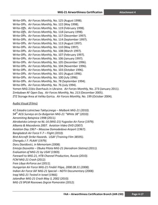 MiG-21 Airworthiness Certification Attachment 4
FAA – Airworthiness Certification Branch (AIR-230) Page 4-17
Write-Offs. Air Forces Monthly, No. 125 (August 1998).
Write-Offs. Air Forces Monthly, No. 122 (May 1998).
Write-Offs. Air Forces Monthly, No. 119 (February 1998).
Write-Offs. Air Forces Monthly, No. 118 (January 1998).
Write-Offs. Air Forces Monthly, No. 117 (December 1997).
Write-Offs. Air Forces Monthly, No. 114 (September 1997).
Write-Offs. Air Forces Monthly, No. 113 (August 1997).
Write-Offs. Air Forces Monthly, No. 110 (May 1997).
Write-Offs. Air Forces Monthly, No. 108 (March 1997).
Write-Offs. Air Forces Monthly, No. 107 (February 1997).
Write-Offs. Air Forces Monthly, No. 106 (January 1997).
Write-Offs. Air Forces Monthly, No. 105 (December 1996).
Write-Offs. Air Forces Monthly, No. 104 (November 1996).
Write-Offs. Air Forces Monthly, No. 103 (October 1996).
Write-Offs. Air Forces Monthly, No. 101 (August 1996).
Write-Offs. Air Forces Monthly, No. 100 (July 1996).
Write-Offs. Air Forces Monthly, No. 78 (September 1994).
Write-Offs. Air Forces Monthly, No. 76 (July 1994).
Yemen MiG-21bis Overhauls in Ukraine. Air Forces Monthly, No. 273 (January 2011).
Zimbabwe AF Open Day. Air Forces Monthly, No. 213 (December 2005).
ZTZ Storage Area at Velika Gorica. Air Forces Monthly, No. 199 (October 2004).
Audio Visual (Films)
41 Eskadra Lotnictwa Taktycznego – Malbork MiG-21 (2010).
94th
ACG Surveys an Ex-Bulgarian MiG-21 “White 38” (2010).
Aeromiting Batajnica 1998 (2011).
Akrobatsko Letenje na NL-16 (MiG-21) Yugoslav Air Force (1979).
Albania & Macedonia 2007. Aviation Video DVD (2007).
Aviation Day 1967 – Moscow Domodedovo Airport (1967).
Bangladesh Air Force F-7 – Flight (2010).
Bird Aircraft Strike Hazards. USAF (Training Film 38595).
Chengdu J-7. PLAAF (1979).
Doru Davidovici, in Memoriam (2008).
Emisija Dozvolite – Obuka Pilota MiG-21 (Aerodrom Slatina) (2011).
Evaluation of MiG-21 by USAF (1969).
Farewell to MIG-21, НТВ Channel Production, Russia (2010).
FCM MiG-21 Crash (2012).
Free Libya AirForce.avi (2011).
Hungarian Air Force MiG-21 Finálé! Pápa, 2000.08.31 (2008).
Indian Air Force IAF MiG-21 Special – NDTV Documentary (2008).
Iraqi MiG-21 Tested in Israel (1966).
Jalandhar MiG-21 Crash May 3, 2002 (2010).
MiG-23 9PLM Rosnowo Zegrze Pomorskie (2012).
 