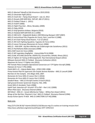 MiG-21 Airworthiness Certification Attachment 4
FAA – Airworthiness Certification Branch (AIR-230) Page 4-18
MiG-21 Aborted Takeoff at EAA Airventure 2010 (2010).
MiG-21 Checkride Flight (2011).
MiG-21 Crash Site – Flying Cloud Airport – July 12, 2012.
MiG-21 Drewitz DDR GDR NVA, TAFS-87, JBG-37 (2011).
MiG-21 Fishbed Tribute 1. (2011).
MiG-21 FLIGHT (2006).
MiG-21 Flight Prep And... (Reno, Nevada), (2009).
MiG-21 Flyby (2010).
MiG-21 Graf Ignatievo Airbase, Bulgaria (2010).
MiG-21 Holzdorf DDR GDR NVA JG-1 (1990).
MiG-21 HRZ (1/2) – Pobjednički Bedem 1997/Winning Rampart 1997 (2007).
MiG-21 Instructional Film (Yugoslav Air Force), Part I, and Part II (1980).
MiG-21 Jet Crash Flying Cloud Airport, 7-12-12 (2012).
MiG-21 JRV (125 Fighting Squadron, Yugoslav Air Force (1991).
MiG-21 Lancer Periscope (Romanian Air Force), (2006).
MiG-21 – NVA DDR. Auf dem Wächter der Eroberungen des Sozialismus (2011).
MiG-21 Pod Nohama Nebe (excerpts) (2008).
MiG-21MF Czech Air Force (2006).
MiG-21 MF Legendary Dogfighter. UranusVideoTV.tk (2008).
MiG-21UM, N711MG (Serial No. 05695175), Ground Run, DeKalb, Illinois (2011).
MiG-21 Fighter Jet Taxing at Minneapolis/St. Paul International Airport (2012).
Mikoyan-Gurevich MiG-21 Fishbed. Discovery Civilization (2012).
Myanmar Air Force F-7 Fighter Jets (2012).
PAF Female Pilots Complete Operational Conversion on F-7P Fighter Aircraft (2008).
Pakistan Air Force F-7PG (2006).
Polish MiG’s-21 – Gdynia Babie Doły – EPOK (1995-1998).
Prima Femeie Pilot Pe Supersonic Din Forţele Aeriene Române – MiG 21 LanceR (2009
Red Star (In the Cockpit). Arts Magic DVD, 2007.
Romanian Air Force MIG-21 Lancer Part 1 (2010).
Romanian Air Force MIG-21 Lancer Part 2 (2010).
Sandesh News – MiG 21 Aircraft Crashes in Kutch (2012).
Soft ground Arrestor System for Airports, FAA, 1996.
Soviet MiG-21 Aerobatic Team (2008).
Uphill Task: Induction of F-16 and F-7P in PAF – Part 1 & 2 (2009).
When Pilots Eject. Discovery Channel (2003).
Will Ward – MiG-21 – Sunset Afterburner Flybys – Willow Run Airport (2011).
Wings of the Red Star: Phantom’s Foe! MiG-21 Fishbed! Discovery Channel (1994).
Xcorps Action Sports TV #29. MIG-21 DIRECTORS CUT HQ (2008).
Web Links
http://173.254.58.56/~islamtri/2010/11/10/18ussia-mig-21-crashes-on-training-mission.html
http://aces.safarikovi.org/victories/ethiopia-1977-1978.html
 