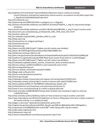 MiG-21 Airworthiness Certification Attachment 4
FAA – Airworthiness Certification Branch (AIR-230) Page 4-19
http://adehttp://173.254.58.56/~islamtri/2010/11/10/yemeni-mig-21-crashes-on-training-
mission.htmlvarul.ro/locale/cluj-napoca/vezi-actiune-avionul-s-au-prabusit-cei-doi-piloti-clujeni-foto-
1_50ae2b1d7c42d5a6639a4aef/index.html
http://aircraftwrecks.com
http://apstraining.com/2009/10/13/the-v-g-diagram-or-v-n-diagram/
http://articles.timesofindia.indiatimes.com/2003-07-07/india/27205076_1_mig-21s-mig-variants-design-
limitations
http://articles.timesofindia.indiatimes.com/2011-08-02/india/29841905_1_mig-27-mig-21-routine-sortie
http://aviacrash.ucoz.ru/load/aviacija_pnr/katastrofy_1961_1970_chast_3/6-1-0-67
http://aviation-safety.net
http://en.wikipedia.org/wiki/2002_Jalandhar_MiG-21_crash
http://blog.cwam.org
http://careerairforce.nic.in/pgcat.asp?lang=1
http://caterpillarclub.com
http://classicjets.org
http://dawn.com/2011/08/15/paf-f-7-fighter-aircraft-crashes-near-bhakkar/
http://dover.idf.il/IDF/English/about/History/60s/1966/160801.htm
http://drakenintl.com/news-3#more-101
http://dms.ntsb.gov/aviation/AccidentReports/m2epwr45akffca451bcyb5551/Y03162013120000.pdf
http://eaaforums.org/showthread.php?2644-Need-quick-answer-Drop-tanks-on-a-warbird/page2
http://dawn.com/2011/08/15/paf-f-7-fighter-aircraft-crashes-near-bhakkar/
http://fi.wikipedia.org/wiki/Luettelo_Suomen_ilmavoimien_lento-onnettomuuksista
http://forums.airbase.ru/2007/12/t58914,2–avarii-katastrofy-chast-2.html
http://forum.keypublishing.com
http://forums.liveleak.com/showthread.php?t=83960
http://fpage.sweb.cz/havarie.htm
http://home.snafu.de/veith/verluste9.htm
http://home.spas.faa.gov
http://indiatoday.intoday.in/story/mig-crash-exposes-iaf-training-flaw/1/150353.html
http://indiatoday.intoday.in/story/mig-21-crashes-in-barmer-pilot-safe/1/153993.html
http://lotniczapolska.pl/MiG-21-%E2%80%93-naddzwiekowy-olowek-,231
http://militarytechnics.com/news/news-and-upcoming-events/event-3/
http://news.in.msn.com/national/mig-21-crashes-in-gujarat-pilot-safe
http://news.oneindia.in/2006/06/06/iaf-brings-down-accident-rate-including-of-mig21-to-new-low-
1149597267.html
http://news.oneindia.in/2011/10/07/raj-indian-air-force-to-boot-out-mig-21-another-crash.html
http://news.nationalpost.com/2012/12/11/pakistans-air-force-is-falling-apart-more-than-a-dozen-crashes-in-
18-months-and-the-u-s-is-unlikely-to-help/
http://pages.cs.wisc.edu/~rajwar/pictures/planes/iaf_planes.html
http://registry.faa.gov/aircraftinquiry/AcftRef_Results.aspx?Mfrtxt=&Modeltxt=MIG-21&PageNo=1
http://rupeenews.com/2008/09/world-record-200th
-indian-flying-coffin-mig-29-crashes/
http://sabre-pilots.org/classics.htm.
http://safetycenter.navy.mil/
http://science.howstuffworks.com/19ussian-guryevich-mig-21.htm
 