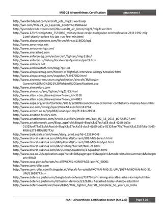 MiG-21 Airworthiness Certification Attachment 4
FAA – Airworthiness Certification Branch (AIR-230) Page 4-20
http://warbirddepot.com/aircraft_jets_mig21-ward.asp
http://wn.com/MiG-21_La_Leyenda_Contin%C3%BAaavi
http://yumodelclub.tripod.com/20ussian20_air_force/mig21/mig21var.htm
http://www.123rf.com/photo_7559056_military-base-ceske-budejovice-czechoslovakia-28-8-1992-mig-
21mf-shortly-before-his-last-run-few-min.html
http://www.abovetopsecret.com/forum/thread116620/pg1
http://www.aero-news.net
http://www.aeropress-bg.com/
http://www.aircrashed.com
http://www.airforce-bg.com/en/aircraft/fighters/mig-21bis/
http://www.airforce.ru/history/localwars/afganistan/part9.htm
http://www.airliners.net
http://www.airshowstuff.com/blog/?p=108
http://www.airspacemag.com/history-of-flight/AS-Interview-Georgy-Mosolov.html
http://www.airspacemag.com/snapshot/42927702.html
http://www.airventuremuseum.org/collection/aircraft/3Mikoyan-
Gurevich%20MiG%2021%20Fishbed%20Specifications.asp
http://www.airwarriors.com
http://www.airwar.ru/enc/fighter/mig21-93.html
http://www.altair.com.pl/news/view?news_id=3618
http://www.altair.com.pl/news/view?news_id=4803
http://www.aopa.org/aircraft/articles/2012/120809reconciliation-of-former-combatants-inspires-heals.html
http://www.aso.com/listings/spec/ViewAd.aspx?id=141764
http://www.avcom.co.za/phpBB3/viewtopic.php?f=1&t=28934
http://www.aviation-history.com
http://www.aviationweek.com/Article.aspx?id=/article-xml/awx_02_13_2013_p0-548507.xml
http://www.aviationweek.com/Blogs.aspx?plckBlogId=Blog%3a27ec4a53-dcc8-42d0-bd3a-
01329aef79a7&plckPostId=Blog%3a27ec4a53-dcc8-42d0-bd3a-01329aef79a7Post%3a1253fb8a-3b45-
4f68-b273-fff9b8f2f73d
http://www.barksdale.af.mil/news/story_print.asp?id=123334048
http://www.bharat-rakshak.com/IAF/Aircraft/Current/602-MiG-Suresh.html
http://www.bharat-rakshak.com/IAF/Aircraft/Current/608-MiG-Prodyut.html
http://www.bharat-rakshak.com/IAF/History/Aircraft/MiG-21.html
http://www.bharat-rakshak.com/IAF/Units/Squadrons/4-Squadron.html
http://www.caa.co.uk/application.aspx?catid=60&pagetype=65&appid=1&mode=detailnosummary&fullregm
ark=BRAO
http://www.casa.gov.au/scripts/nc.dll?WCMS:HOMEPAGE::pc=PC_90001
http://www.controller.com
http://www.controller.com/listingsdetail/aircraft-for-sale/MIKOYAN-MIG-21-UM/1967-MIKOYAN-MIG-21-
UM/1163877.htm
http://www.defence.pk/forums/bangladesh-defence/73779-baf-training-aircraft-crashes-karnaphuli.html
http://www.defence.pk/forums/r20ussian-defence/222630-j-7-crashed-today-shantou-city.html
http://www.defenseworld.net/news/8165/MiG_Fighter_Aircraft_Complete_50_years_in_India
 