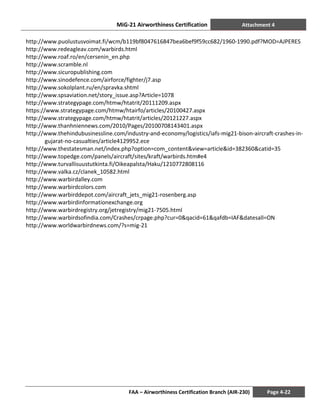 MiG-21 Airworthiness Certification Attachment 4
FAA – Airworthiness Certification Branch (AIR-230) Page 4-22
http://www.puolustusvoimat.fi/wcm/b119bf8047616847bea6bef9f59cc682/1960-1990.pdf?MOD=AJPERES
http://www.redeagleav.com/warbirds.html
http://www.roaf.ro/en/cersenin_en.php
http://www.scramble.nl
http://www.sicuropublishing.com
http://www.sinodefence.com/airforce/fighter/j7.asp
http://www.sokolplant.ru/en/spravka.shtml
http://www.spsaviation.net/story_issue.asp?Article=1078
http://www.strategypage.com/htmw/htatrit/20111209.aspx
https://www.strategypage.com/htmw/htairfo/articles/20100427.aspx
http://www.strategypage.com/htmw/htatrit/articles/20121227.aspx
http://www.thanhniennews.com/2010/Pages/20100708143401.aspx
http://www.thehindubusinessline.com/industry-and-economy/logistics/iafs-mig21-bison-aircraft-crashes-in-
gujarat-no-casualties/article4129952.ece
http://www.thestatesman.net/index.php?option=com_content&view=article&id=382360&catid=35
http://www.topedge.com/panels/aircraft/sites/kraft/warbirds.htm#e4
http://www.turvallisuustutkinta.fi/Oikeapalsta/Haku/1210772808116
http://www.valka.cz/clanek_10582.html
http://www.warbirdalley.com
http://www.warbirdcolors.com
http://www.warbirddepot.com/aircraft_jets_mig21-rosenberg.asp
http://www.warbirdinformationexchange.org
http://www.warbirdregistry.org/jetregistry/mig21-7505.html
http://www.warbirdsofindia.com/Crashes/crpage.php?cur=0&qacid=61&qafdb=IAF&datesall=ON
http://www.worldwarbirdnews.com/?s=mig-21
 