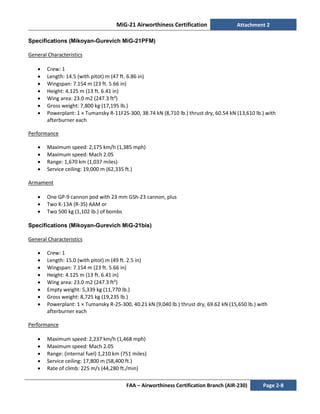 MiG-21 Airworthiness Certification Attachment 2
FAA – Airworthiness Certification Branch (AIR-230) Page 2-8
Specifications (Mikoyan-Gurevich MiG-21PFM)
General Characteristics
• Crew: 1
• Length: 14.5 (with pitot) m (47 ft. 6.86 in)
• Wingspan: 7.154 m (23 ft. 5.66 in)
• Height: 4.125 m (13 ft. 6.41 in)
• Wing area: 23.0 m2 (247.3 ft²)
• Gross weight: 7,800 kg (17,195 lb.)
• Powerplant: 1 × Tumansky R-11F2S-300, 38.74 kN (8,710 lb.) thrust dry, 60.54 kN (13,610 lb.) with
afterburner each
Performance
• Maximum speed: 2,175 km/h (1,385 mph)
• Maximum speed: Mach 2.05
• Range: 1,670 km (1,037 miles)
• Service ceiling: 19,000 m (62,335 ft.)
Armament
• One GP-9 cannon pod with 23 mm GSh-23 cannon, plus
• Two K-13A (R-3S) AAM or
• Two 500 kg (1,102 lb.) of bombs
Specifications (Mikoyan-Gurevich MiG-21bis)
General Characteristics
• Crew: 1
• Length: 15.0 (with pitot) m (49 ft. 2.5 in)
• Wingspan: 7.154 m (23 ft. 5.66 in)
• Height: 4.125 m (13 ft. 6.41 in)
• Wing area: 23.0 m2 (247.3 ft²)
• Empty weight: 5,339 kg (11,770 lb.)
• Gross weight: 8,725 kg (19,235 lb.)
• Powerplant: 1 × Tumansky R-25-300, 40.21 kN (9,040 lb.) thrust dry, 69.62 kN (15,650 lb.) with
afterburner each
Performance
• Maximum speed: 2,237 km/h (1,468 mph)
• Maximum speed: Mach 2.05
• Range: (internal fuel) 1,210 km (751 miles)
• Service ceiling: 17,800 m (58,400 ft.)
• Rate of climb: 225 m/s (44,280 ft./min)
 