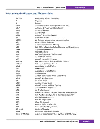 MiG-21 Airworthiness Certification Attachment 6
FAA – Airworthiness Certification Branch (AIR-230) Page 6-1
Attachment 6 – Glossary and Abbreviations
8100-1 Conformity Inspection Record
° Degrees
# Pounds
AAIB Aviation Accident Investigation Board (UK)
A&P Airframe & Powerplant (Mechanic)
AAM Air-to-Air Missile
A/B Afterburner
ABO Aviator’s Breathing Oxygen
AC Advisory Circular
ACMI Air Combat Maneuvering Instrumentation
AD Airworthiness Directive
ADM Aeronautical Decision Making
AEP FAA Office of Aviation Policy Planning and Environment
AFM Airplane Flight Manual
AFS Flight Standards
AGC FAA’s Office of the Chief Counsel
AIM Air Intercept Missile
AIP Aircraft Inspection Program
AIR-200 FAA – Production & Airworthiness Division
AIR-230 FAA – Airworthiness Branch
AloS Acceptable Level of Safety
ALQ ECM Pod(s)
AloS Acceptable Level of Safety
AOA Angle of Attack
AOPA Aircraft Owners and Pilots Association
AND Aircraft Not Destroyed
AP Air Publication
APU Auxiliary Power Unit
ARFF Aircraft Rescue and Fire Fighting
ASI Aviation Safety Inspector
ATC Air Traffic Control
ATF Bureau of Alcohol, Tobacco, Firearms, and Explosives
AVS FAA Aviation Safety (Line of Business Designator)
CAA Civil Aviation Authority
CAR Civil Air Regulations
CAS Close Air Support
CFIT Control Flight into Terrain
CFR Code of Federal Regulations
CG (c.g.) Center of Gravity
CJAA Classic Jet Aircraft Association
Class ‘A’ Mishap Accident Classification Used by USAF and U.S. Navy
 