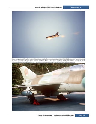MiG-21 Airworthiness Certification Attachment 2
FAA – Airworthiness Certification Branch (AIR-230) Page 2-9
Above, an Egyptian Air Force MiG-21 aircraft participates in a live-fire demonstration during BRIGHT STAR '82, a combined exercise involving
the armed forces of the US, Egypt, Sudan, Somalia, and Oman. Below, a close-in view of a Soviet MiG-21 Fishbed fighter aircraft with UV-16
rocket pods attached to the wing pylons and a GP-9 23 mm cannon undercarriage. Source: http://www.defenseimagery.mil.
 