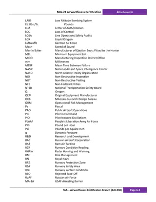 MiG-21 Airworthiness Certification Attachment 6
FAA – Airworthiness Certification Branch (AIR-230) Page 6-3
LABS Low Altitude Bombing System
Lb./lbs./lb. Pounds
LOA Letter of Authorization
LOC Loss of Control
LOSA Line Operations Safety Audits
LOX Liquid Oxygen
Luftwaffe German Air Force
Mach Speed of Sound
Martin Baker Manufacturer of Ejection Seats Fitted to the Hunter
MEL Minimum Equipment List
MIDO Manufacturing Inspection District Office
mm Millimeters
MTBF Mean Time Between Failure
NASIC National Air and Space Intelligence Center
NATO North Atlantic Treaty Organization
NDI Non-Destructive Inspection
NDT Non-Destructive Testing
NFE Non-Federal Entities
NTSB National Transportation Safety Board
O2 Oxygen
OEM Original Equipment Manufacturer
OKB Mikoyan-Gurevich Design Bureau
ORM Operational Risk Management
Pa Pascal
PAO Public Aircraft Operations
PIC Pilot in Command
PIO Pilot Induced Oscillations
PLAAF People’s Liberation Army Air Force
PPH Pound per Hour
Psi Pounds per Square Inch
q Dynamic Pressure
R&D Research and Development
RAC Russian Aircraft Corporation
RAT Ram Air Turbine
RCR Runway Condition Reading
RHAW Radar Homing and Warning
RM Risk Management
RN Royal Navy
RPZ Runway Protection Zone
RSA Runway Safety Area
RSC Runway Surface Condition
RTO Rejected Take-Off
RuAF Russian Air Force
MA-1A USAF Arresting Barrier
 