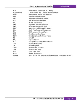 MiG-21 Airworthiness Certification Attachment 6
FAA – Airworthiness Certification Branch (AIR-230) Page 6-4
MAF Maintenance Action Form (U.S. Navy)
Major Service RAF Equivalent of U.S. Depot Level Inspection
MRO Maintenance, Repair, and Overhaul
NAS National Airspace System
SAS Stability Augmentation System
SFA Special Flight Authorization
SIC Second in Command
SME Significant Military Equipment
SMS Safety Management Systems
SOAP Spectrometric Oil Analysis Program
SRM Single Pilot Resource Management
TAM TbilAviaMsheni Aircraft Plant
TBO Time Between Overhauls
TCTO Time Compliance Technical Orders
TO Take-Off
T.O. Technical Order
TSA Transportation Safety Administration
UHF Ultra High Frequency
UK United Kingdom
USAF United States Air Force
USN United States Navy
VFR Visual Flight Rules
W&B Weight and Balance
ZU-BEX South African Civil Registration for a Lightning T5 (Accident aircraft)
 