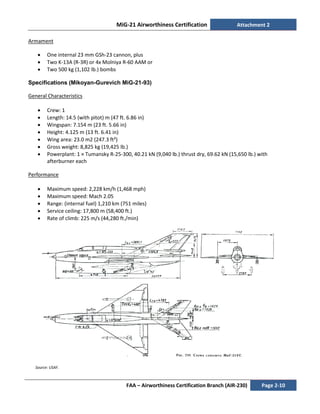 MiG-21 Airworthiness Certification Attachment 2
FAA – Airworthiness Certification Branch (AIR-230) Page 2-10
Armament
• One internal 23 mm GSh-23 cannon, plus
• Two K-13A (R-3R) or 4x Molniya R-60 AAM or
• Two 500 kg (1,102 lb.) bombs
Specifications (Mikoyan-Gurevich MiG-21-93)
General Characteristics
• Crew: 1
• Length: 14.5 (with pitot) m (47 ft. 6.86 in)
• Wingspan: 7.154 m (23 ft. 5.66 in)
• Height: 4.125 m (13 ft. 6.41 in)
• Wing area: 23.0 m2 (247.3 ft²)
• Gross weight: 8,825 kg (19,425 lb.)
• Powerplant: 1 × Tumansky R-25-300, 40.21 kN (9,040 lb.) thrust dry, 69.62 kN (15,650 lb.) with
afterburner each
Performance
• Maximum speed: 2,228 km/h (1,468 mph)
• Maximum speed: Mach 2.05
• Range: (internal fuel) 1,210 km (751 miles)
• Service ceiling: 17,800 m (58,400 ft.)
• Rate of climb: 225 m/s (44,280 ft./min)
Source: USAF.
 