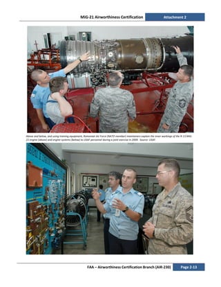 MiG-21 Airworthiness Certification Attachment 2
FAA – Airworthiness Certification Branch (AIR-230) Page 2-13
Above and below, and using training equipment, Romanian Air Force (NATO member) maintainers explain the inner workings of the R-13 MiG-
21 engine (above) and engine systems (below) to USAF personnel during a joint exercise in 2009. Source: USAF.
 
