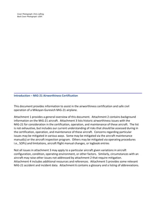 Cover Photograph: Chris Lofting.
Back Cover Photograph: USAF.
___________________________________________________________________________________
Introduction – MiG-21 Airworthiness Certification
This document provides information to assist in the airworthiness certification and safe civil
operation of a Mikoyan-Gurevich MiG-21 airplane.
Attachment 1 provides a general overview of this document. Attachment 2 contains background
information on the MiG-21 aircraft. Attachment 3 lists historic airworthiness issues with the
MiG-21 for consideration in the certification, operation, and maintenance of these aircraft. The list
is not exhaustive, but includes our current understanding of risks that should be assessed during in
the certification, operation, and maintenance of these aircraft. Concerns regarding particular
issues may be mitigated in various ways. Some may be mitigated via the aircraft maintenance
manual(s) or the aircraft inspection program. Others may be mitigated via operating procedures
i.e., SOPs) and limitations, aircraft flight manual changes, or logbook entries
Not all issues in attachment 3 may apply to a particular aircraft given variations in aircraft
configuration, condition, operating environment, or other factors. Similarly, circumstances with an
aircraft may raise other issues not addressed by attachment 2 that require mitigation.
Attachment 4 includes additional resources and references. Attachment 5 provides some relevant
MiG-21 accident and incident data. Attachment 6 contains a glossary and a listing of abbreviations.
 