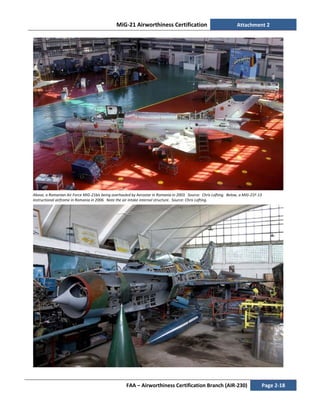 MiG-21 Airworthiness Certification Attachment 2
FAA – Airworthiness Certification Branch (AIR-230) Page 2-18
Above, a Romanian Air Force MiG-21bis being overhauled by Aerostar in Romania in 2003. Source: Chris Lofting. Below, a MiG-21F-13
instructional airframe in Romania in 2006. Note the air intake internal structure. Source: Chris Lofting.
 