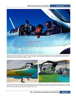 MiG-21 Airworthiness Certification Attachment 2
FAA – Airworthiness Certification Branch (AIR-230) Page 2-19
Two close-up views of the early MiG-21F-13 cockpit and ejection seat system. Note the forward-hinged canopy, the inner windshield panel, the ejection seat
deflector, and the clear panel behind the cockpit. This cockpit and ejection seat layout differ significantly from the set up provided below, which is that of a
late-model MiG-21. Source: Above, USAF. Below. Unknown.
Top and above, two close-up views of a Romanian Air Force MiG-21 Lancer C, probably the most effective and modern MiG-21 in operations today. Although
out-classed in many respects, the aircraft is now integrated into NATO operations in the air defense role. Compare the later model ejection seat in this aircraft
with the earlier seat in the MiG-21F-13 aircraft shown above. Source: FAA.
 