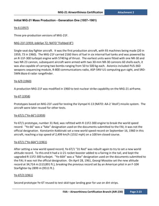 MiG-21 Airworthiness Certification Attachment 2
FAA – Airworthiness Certification Branch (AIR-230) Page 2-23
Initial MiG-21 Mass Production - Generation One (1957–1961)
Ye-6 (1957)
Three pre-production versions of MiG-21F.
MiG-21F (1959; Izdeliye 72; NATO "Fishbed-B")
Single-seat day fighter aircraft. It was the first production aircraft, with 93 machines being made (20 in
1959, 73 in 1960). The MiG-21F carried 2160 liters of fuel in six internal fuel tanks and was powered by
an R-11F-300 turbojet engine with 5740 kg of thrust. The earliest units were fitted with one NR-30 and
two NR-23 cannon, subsequent aircraft were armed with two 30-mm NR-30 cannons 60 shells each, it
was also capable of carrying two bombs ranging from 50 to 500 kg each. Avionics included PUS-36D
weapons sequencing module, R-800 communications radio, ASP-5NV-U1 computing gun sight, and SRD-
5MN Baza-6 radar rangefinder.
Ye-6/9 (1960)
A production MiG-21F was modified in 1960 to test nuclear strike capability on the MiG-21 airframe.
Ye-6T (1958)
Prototypes based on MiG-21F used for testing the Vympel K-13 (NATO: AA-2 'Atoll') missile system. The
aircraft were later reused for other tests.
Ye-6T/1 ("Ye-66") (1959)
Ye-6T/1 prototype, number 31 Red, was refitted with R-11F2-300 engine to break the world speed
record. "Ye-66" was a "fake" designation used on the documents submitted to the FAI; it was not the
official designation. Konstantin Kokkinaki set a new world speed record on September 16, 1960 in this
aircraft, reaching a top speed of 2,499 km/h (1552 mph) on a 100 km closed course.
Ye-6T/1 ("Ye-66A") (1961)
After setting a new world speed record, Ye-6T/1 "31 Red" was rebuilt again to try to set a new world
altitude record. To this end it had a U-21 rocket booster added to a fairing in the tail, and kept the
upgraded R-11F2-300 turbojet. "Ye-66A" was a "fake" designation used on the documents submitted to
the FAI; it was not the official designation. On April 28, 1961, Georgi Mosolov set the new altitude
record at 34,714 m (113,891 ft.), breaking the previous record set by an American pilot in an F-104
Starfighter by 2899 m (9511 ft.).
Ye-6T/2 (1961)
Second prototype Ye-6T reused to test skid-type landing gear for use on dirt strips.
 