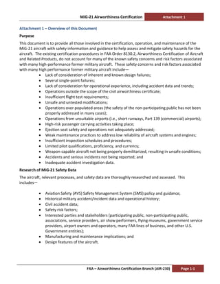 MiG-21 Airworthiness Certification Attachment 1
FAA – Airworthiness Certification Branch (AIR-230) Page 1-1
Attachment 1 – Overview of this Document
Purpose
This document is to provide all those involved in the certification, operation, and maintenance of the
MiG-21 aircraft with safety information and guidance to help assess and mitigate safety hazards for the
aircraft. The existing certification procedures in FAA Order 8130.2, Airworthiness Certification of Aircraft
and Related Products, do not account for many of the known safety concerns and risk factors associated
with many high-performance former military aircraft. These safety concerns and risk factors associated
with many high performance former military aircraft include—
• Lack of consideration of inherent and known design failures;
• Several single-point failures;
• Lack of consideration for operational experience, including accident data and trends;
• Operations outside the scope of the civil airworthiness certificate;
• Insufficient flight test requirements;
• Unsafe and untested modifications;
• Operations over populated areas (the safety of the non-participating public has not been
properly addressed in many cases);
• Operations from unsuitable airports (i.e., short runways, Part 139 (commercial) airports);
• High-risk passenger carrying activities taking place;
• Ejection seat safety and operations not adequately addressed;
• Weak maintenance practices to address low reliability of aircraft systems and engines;
• Insufficient inspection schedules and procedures;
• Limited pilot qualifications, proficiency, and currency;
• Weapon-capable aircraft not being properly demilitarized, resulting in unsafe conditions;
• Accidents and serious incidents not being reported; and
• Inadequate accident investigation data.
Research of MiG-21 Safety Data
The aircraft, relevant processes, and safety data are thoroughly researched and assessed. This
includes—
• Aviation Safety (AVS) Safety Management System (SMS) policy and guidance;
• Historical military accident/incident data and operational history;
• Civil accident data;
• Safety risk factors;
• Interested parties and stakeholders (participating public, non-participating public,
associations, service providers, air show performers, flying museums, government service
providers, airport owners and operators, many FAA lines of business, and other U.S.
Government entities);
• Manufacturing and maintenance implications; and
• Design features of the aircraft.
 