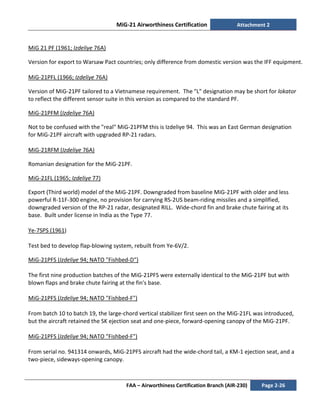 MiG-21 Airworthiness Certification Attachment 2
FAA – Airworthiness Certification Branch (AIR-230) Page 2-26
MiG 21 PF (1961; Izdeliye 76A)
Version for export to Warsaw Pact countries; only difference from domestic version was the IFF equipment.
MiG-21PFL (1966; Izdeliye 76A)
Version of MiG-21PF tailored to a Vietnamese requirement. The "L" designation may be short for lokator
to reflect the different sensor suite in this version as compared to the standard PF.
MiG-21PFM (Izdeliye 76A)
Not to be confused with the "real" MiG-21PFM this is Izdeliye 94. This was an East German designation
for MiG-21PF aircraft with upgraded RP-21 radars.
MiG-21RFM (Izdeliye 76A)
Romanian designation for the MiG-21PF.
MiG-21FL (1965; Izdeliye 77)
Export (Third world) model of the MiG-21PF. Downgraded from baseline MiG-21PF with older and less
powerful R-11F-300 engine, no provision for carrying RS-2US beam-riding missiles and a simplified,
downgraded version of the RP-21 radar, designated RILL. Wide-chord fin and brake chute fairing at its
base. Built under license in India as the Type 77.
Ye-7SPS (1961)
Test bed to develop flap-blowing system, rebuilt from Ye-6V/2.
MiG-21PFS (Izdeliye 94; NATO "Fishbed-D")
The first nine production batches of the MiG-21PFS were externally identical to the MiG-21PF but with
blown flaps and brake chute fairing at the fin's base.
MiG-21PFS (Izdeliye 94; NATO "Fishbed-F")
From batch 10 to batch 19, the large-chord vertical stabilizer first seen on the MiG-21FL was introduced,
but the aircraft retained the SK ejection seat and one-piece, forward-opening canopy of the MiG-21PF.
MiG-21PFS (Izdeliye 94; NATO "Fishbed-F")
From serial no. 941314 onwards, MiG-21PFS aircraft had the wide-chord tail, a KM-1 ejection seat, and a
two-piece, sideways-opening canopy.
 