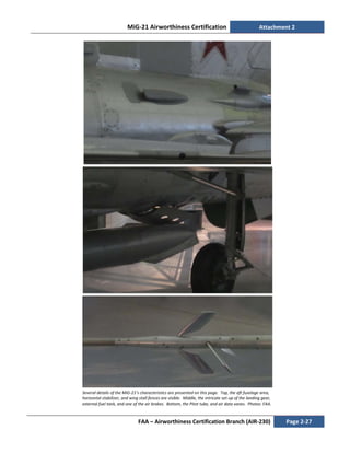 MiG-21 Airworthiness Certification Attachment 2
FAA – Airworthiness Certification Branch (AIR-230) Page 2-27
Several details of the MiG-21’s characteristics are presented on this page. Top, the aft fuselage area,
horizontal stabilizer, and wing stall fences are visible. Middle, the intricate set-up of the landing gear,
external fuel tank, and one of the air brakes. Bottom, the Pitot tube, and air data vanes. Photos: FAA.
 