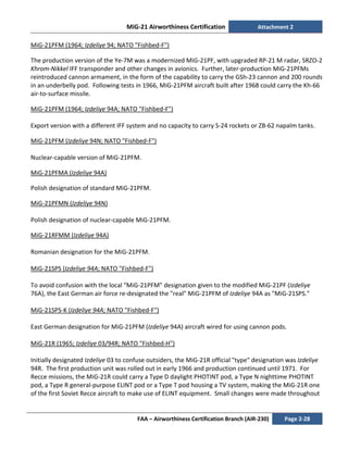 MiG-21 Airworthiness Certification Attachment 2
FAA – Airworthiness Certification Branch (AIR-230) Page 2-28
MiG-21PFM (1964; Izdeliye 94; NATO "Fishbed-F")
The production version of the Ye-7M was a modernized MiG-21PF, with upgraded RP-21 M radar, SRZO-2
Khrom-Nikkel IFF transponder and other changes in avionics. Further, later-production MiG-21PFMs
reintroduced cannon armament, in the form of the capability to carry the GSh-23 cannon and 200 rounds
in an underbelly pod. Following tests in 1966, MiG-21PFM aircraft built after 1968 could carry the Kh-66
air-to-surface missile.
MiG-21PFM (1964; Izdeliye 94A; NATO "Fishbed-F")
Export version with a different IFF system and no capacity to carry S-24 rockets or ZB-62 napalm tanks.
MiG-21PFM (Izdeliye 94N; NATO "Fishbed-F")
Nuclear-capable version of MiG-21PFM.
MiG-21PFMA (Izdeliye 94A)
Polish designation of standard MiG-21PFM.
MiG-21PFMN (Izdeliye 94N)
Polish designation of nuclear-capable MiG-21PFM.
MiG-21RFMM (Izdeliye 94A)
Romanian designation for the MiG-21PFM.
MiG-21SPS (Izdeliye 94A; NATO "Fishbed-F")
To avoid confusion with the local "MiG-21PFM" designation given to the modified MiG-21PF (Izdeliye
76A), the East German air force re-designated the "real" MiG-21PFM of Izdeliye 94A as "MiG-21SPS."
MiG-21SPS-K (Izdeliye 94A; NATO "Fishbed-F")
East German designation for MiG-21PFM (Izdeliye 94A) aircraft wired for using cannon pods.
MiG-21R (1965; Izdeliye 03/94R; NATO "Fishbed-H")
Initially designated Izdeliye 03 to confuse outsiders, the MiG-21R official "type" designation was Izdeliye
94R. The first production unit was rolled out in early 1966 and production continued until 1971. For
Recce missions, the MiG-21R could carry a Type D daylight PHOTINT pod, a Type N nighttime PHOTINT
pod, a Type R general-purpose ELINT pod or a Type T pod housing a TV system, making the MiG-21R one
of the first Soviet Recce aircraft to make use of ELINT equipment. Small changes were made throughout
 