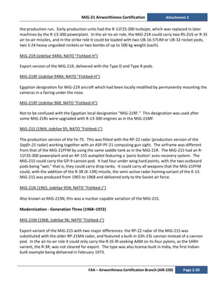 MiG-21 Airworthiness Certification Attachment 2
FAA – Airworthiness Certification Branch (AIR-230) Page 2-29
the production run. Early-production units had the R-11F2S-300 turbojet, which was replaced in later
machines by the R-13-300 powerplant. In the air-to-air role, the MiG-21R could carry two RS-2US or R-3S
air-to-air missiles, and in the strike role it could be loaded with two UB-16-57UM or UB-32 rocket pods,
two S-24 heavy unguided rockets or two bombs of up to 500 kg weight (each).
MiG-21R (Izdeliye 94RA; NATO "Fishbed-H")
Export version of the MiG-21R, delivered with the Type D and Type R pods.
MiG-21RF (Izdeliye 94RA; NATO "Fishbed-H")
Egyptian designation for MiG-21R aircraft which had been locally modified by permanently mounting the
cameras in a fairing under the nose.
MiG-21RF (Izdeliye 96R; NATO "Fishbed-H")
Not to be confused with the Egyptian local designation "MiG-21RF.” This designation was used after
some MiG-21Rs were upgraded with R-13-300 engines as in the MiG-21MF.
MiG-21S (1964; Izdeliye 95; NATO "Fishbed-J")
The production version of the Ye-7S. This was fitted with the RP-22 radar (production version of the
Sapfir-21 radar) working together with an ASP-PF-21 computing gun sight. The airframe was different
from that of the MiG-21PFM by using the same saddle tank as in the MiG-21R. The MiG-21S had an R-
11F2S-300 powerplant and an AP-155 autopilot featuring a 'panic button' auto recovery system. The
MiG-21S could carry the GP-9 cannon pod. It had four under wing hard points, with the two outboard
pods being "wet,” that is, they could carry drop tanks. It could carry all weapons that the MiG-21PFM
could, with the addition of the R-3R (K-13R) missile, the semi-active radar homing variant of the K-13.
MiG-21S was produced from 1965 to 1968 and delivered only to the Soviet air force.
MiG-21N (1965; Izdeliye 95N; NATO "Fishbed-J")
Also known as MiG-21SN, this was a nuclear-capable variation of the MiG-21S.
Modernization - Generation Three (1968–1972)
MiG-21M (1968; Izdeliye 96; NATO "Fishbed-J")
Export variant of the MiG-21S with two major differences: the RP-22 radar of the MiG-21S was
substituted with the older RP-21MA radar, and featured a built-in GSh-23L cannon instead of a cannon
pod. In the air-to-air role it could only carry the R-3S IR-seeking AAM on its four pylons, as the SARH
variant, the R-3R, was not cleared for export. The type was also license-built in India, the first Indian-
built example being delivered in February 1973.
 
