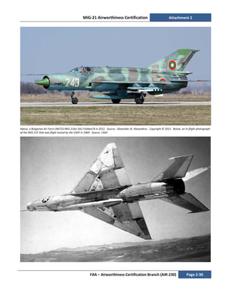 MiG-21 Airworthiness Certification Attachment 2
FAA – Airworthiness Certification Branch (AIR-230) Page 2-30
Above, a Bulgarian Air Force (NATO) MiG-21bis SAU Fishbed N in 2012. Source: Alexander St. Alexandrov. Copyright © 2012. Below, an in-flight photograph
of the MiG-21F that was flight tested by the USAF in 1969. Source: USAF.
 