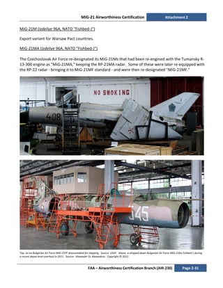 MiG-21 Airworthiness Certification Attachment 2
FAA – Airworthiness Certification Branch (AIR-230) Page 2-31
MiG-21M (Izdeliye 96A, NATO "Fishbed-J")
Export variant for Warsaw Pact countries.
MiG-21MA (Izdeliye 96A, NATO "Fishbed-J")
The Czechoslovak Air Force re-designated its MiG-21Ms that had been re-engined with the Tumansky R-
13-300 engine as "MiG-21MA," keeping the RP-21MA radar. Some of these were later re-equipped with
the RP-22 radar - bringing it to MiG-21MF standard - and were then re-designated "MiG-21MF."
Top, an ex-Bulgarian Air Force MiG-21PF disassembled for shipping. Source: USAF. Above, a stripped down Bulgarian Air Force MiG-21bis Fishbed L during
a recent depot-level overhaul in 2011. Source: Alexander St. Alexandrov. Copyright © 2012.
 