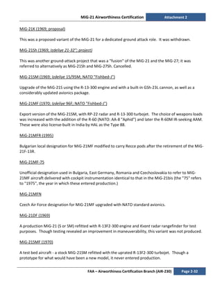 MiG-21 Airworthiness Certification Attachment 2
FAA – Airworthiness Certification Branch (AIR-230) Page 2-32
MiG-21K (1969; proposal)
This was a proposed variant of the MiG-21 for a dedicated ground attack role. It was withdrawn.
MiG-21Sh (1969; Izdeliye 21-32"; project)
This was another ground-attack project that was a "fusion" of the MiG-21 and the MiG-27; it was
referred to alternatively as MiG-21Sh and MiG-27Sh. Cancelled.
MiG-21SM (1969; Izdeliye 15/95M; NATO "Fishbed-J")
Upgrade of the MiG-21S using the R-13-300 engine and with a built-in GSh-23L cannon, as well as a
considerably updated avionics package.
MiG-21MF (1970; Izdeliye 96F; NATO "Fishbed-J")
Export version of the MiG-21SM, with RP-22 radar and R-13-300 turbojet. The choice of weapons loads
was increased with the addition of the R-60 (NATO: AA-8 "Aphid") and later the R-60M IR-seeking AAM.
These were also license-built in India by HAL as the Type 88.
MiG-21MFR (1995)
Bulgarian local designation for MiG-21MF modified to carry Recce pods after the retirement of the MiG-
21F-13R.
MiG-21MF-75
Unofficial designation used in Bulgaria, East Germany, Romania and Czechoslovakia to refer to MiG-
21MF aircraft delivered with cockpit instrumentation identical to that in the MiG-21bis (the "75" refers
to "1975", the year in which these entered production.)
MiG-21MFN
Czech Air Force designation for MiG-21MF upgraded with NATO standard avionics.
MiG-21DF (1969)
A production MiG-21 (S or SM) refitted with R-13F2-300 engine and Kvant radar rangefinder for test
purposes. Though testing revealed an improvement in maneuverability, this variant was not produced.
MiG-21SMF (1970)
A test bed aircraft - a stock MiG-21SM refitted with the uprated R-13F2-300 turbojet. Though a
prototype for what would have been a new model, it never entered production.
 