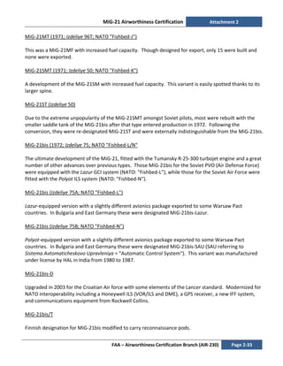 MiG-21 Airworthiness Certification Attachment 2
FAA – Airworthiness Certification Branch (AIR-230) Page 2-33
MiG-21MT (1971; Izdeliye 96T; NATO "Fishbed-J")
This was a MiG-21MF with increased fuel capacity. Though designed for export, only 15 were built and
none were exported.
MiG-21SMT (1971; Izdeliye 50; NATO "Fishbed-K")
A development of the MiG-21SM with increased fuel capacity. This variant is easily spotted thanks to its
larger spine.
MiG-21ST (Izdeliye 50)
Due to the extreme unpopularity of the MiG-21SMT amongst Soviet pilots, most were rebuilt with the
smaller saddle tank of the MiG-21bis after that type entered production in 1972. Following the
conversion, they were re-designated MiG-21ST and were externally indistinguishable from the MiG-21bis.
MiG-21bis (1972; Izdeliye 75; NATO "Fishbed-L/N"
The ultimate development of the MiG-21, fitted with the Tumansky R-25-300 turbojet engine and a great
number of other advances over previous types. Those MiG-21bis for the Soviet PVO (Air Defense Force)
were equipped with the Lazur GCI system (NATO: "Fishbed-L"), while those for the Soviet Air Force were
fitted with the Polyot ILS system (NATO: "Fishbed-N").
MiG-21bis (Izdeliye 75A; NATO "Fishbed-L")
Lazur-equipped version with a slightly different avionics package exported to some Warsaw Pact
countries. In Bulgaria and East Germany these were designated MiG-21bis-Lazur.
MiG-21bis (Izdeliye 75B; NATO "Fishbed-N")
Polyot-equipped version with a slightly different avionics package exported to some Warsaw Pact
countries. In Bulgaria and East Germany these were designated MiG-21bis-SAU (SAU referring to
Sistema Avtomaticheskovo Upravleniya = "Automatic Control System"). This variant was manufactured
under license by HAL in India from 1980 to 1987.
MiG-21bis-D
Upgraded in 2003 for the Croatian Air force with some elements of the Lancer standard. Modernized for
NATO interoperability including a Honeywell ILS (VOR/ILS and DME), a GPS receiver, a new IFF system,
and communications equipment from Rockwell Collins.
MiG-21bis/T
Finnish designation for MiG-21bis modified to carry reconnaissance pods.
 
