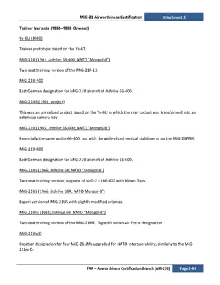 MiG-21 Airworthiness Certification Attachment 2
FAA – Airworthiness Certification Branch (AIR-230) Page 2-34
Trainer Variants (1960–1968 Onward)
Ye-6U (1960)
Trainer prototype based on the Ye-6T.
MiG-21U (1961; Izdeliye 66-400; NATO "Mongol-A")
Two-seat training version of the MiG-21F-13.
MiG-21U-400
East German designation for MiG-21U aircraft of Izdeliye 66-400.
MiG-21UR (1961; project)
This was an unrealized project based on the Ye-6U in which the rear cockpit was transformed into an
extensive camera bay.
MiG-21U (1965; Izdeliye 66-600; NATO "Mongol-B")
Essentially the same as the 66-400, but with the wide-chord vertical stabilizer as on the MiG-21PFM.
MiG-21U-600
East German designation for MiG-21U aircraft of Izdeliye 66-600.
MiG-21US (1966; Izdeliye 68; NATO "Mongol-B")
Two-seat training version; upgrade of MiG-21U 66-400 with blown flaps.
MiG-21US (1966; Izdeliye 68A; NATO Mongol-B")
Export version of MiG-21US with slightly modified avionics.
MiG-21UM (1968; Izdeliye 69; NATO "Mongol-B")
Two-seat training version of the MiG-21MF. Type 69 Indian Air Force designation.
MiG-21UMD
Croatian designation for four MiG-21UMs upgraded for NATO interoperability, similarly to the MiG-
21bis-D.
 