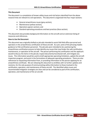 MiG-21 Airworthiness Certification Attachment 1
FAA – Airworthiness Certification Branch (AIR-230) Page 1-2
This Document
The document is a compilation of known safety issues and risk factors identified from the above
research that are relevant to civil operations. This document is organized into four major sections:
• General airworthiness issues (grey section),
• Maintenance (yellow section),
• Operations (green section), and
• Standard operating procedures and best practices (blue section).
This document also provides background information on the aircraft and an extensive listing of
resources and references.
How to Use the Document
This document was originally drafted as job aids intended to assist FAA field office personnel and
operators in the airworthiness certification of these aircraft. As such, some of the phrasing implies
guidance to FAA certification personnel. The job aids were intended to be used during the
airworthiness certification process to help identify any issues that may hinder the safe certification,
maintenance, or operation of the aircraft. The person performing the certification and the applicant
would to discuss the items in the job aid, inspect documents/records/aircraft, and mitigate any
issues. This information would be used to draft appropriate operating limitations, update the aircraft
inspection program, and assist in the formulation of adequate operating procedures. There are also
references to requesting information from, or providing information to the person applying for an
airworthiness certificate. We are releasing this document as drafted, with no further updates and
revisions, for the sole purpose of communicating safety information to those involved in the
certification, operation, and maintenance of these aircraft. The identified safety issues and
recommended mitigation strategies are clear and can be considered as part of the certification,
operation, and maintenance of the air aircraft.
 