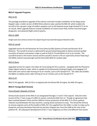 MiG-21 Airworthiness Certification Attachment 2
FAA – Airworthiness Certification Branch (AIR-230) Page 2-35
MiG-21 Upgrade Programs
MiG-21-93
This package provided an upgrade of the avionics suite that includes installation of the Kopyo pulse-
Doppler radar, smaller version of N010 Zhuk airborne radar used by the MiG-29, which enables the
aircraft to fire a greater range of modern weapons such as the beyond-visual-range Vympel R-77 air-to-
air missile. Other upgrade features include installation of a dual-screen HUD, helmet-mounted target
designator, and advanced flight control systems.
MiG-21-2000
Single-seat 21st century version for export buyers by Israel Aerospace Industries (IAI).
MiG-21 LanceR
Upgraded version for the Romanian Air Force done by Elbit Systems of Israel and Aerostar SA of
Romania. The LanceR-A version is optimized for ground attack being able to deliver precision guided
munitions of eastern and western origin as well as R-60, R-73 and Python III air to air missiles. The
LanceR-B version is the trainer version and the LanceR-C version is the air superiority version featuring 2
LCD MFDs, helmet mounted sight and the Elta EL/M-2032 Air combat radar.
MiG-21 Bison
Upgraded version for export, the Indian Air Force being the first customer. Equipped with the Phazotron
Kopyo (Spear) airborne radar, which is capable of simultaneously tracking 8 targets and engaging 2 of
them with semi-active radar homing air-to-air missiles, such as the Vympel R-27. The radar also enables
the fighter to deploy active radar homing air-to-air missiles such as the Vympel R-77.
MiG-21-97
MiG-21-93 upgrade. MiG-21-93 is re-engined with the Klimov RD-33 engine, the MiG-29 engine.
MiG-21 Foreign-Built Variants
China (People’s Republic of China)
Chinese-built variants of the MiG-21 are designated Chengdu J-7 and F-7 (for export). Only the initial
version of the J-7 was a copy of a MiG-21 variant, namely the MiG-21F-13. Though an agreement had
been reached between China and the USSR for license production of the MiG-21 in China, political
relations soured between the two countries, causing Soviet assistance to stop. This forced the Chinese
to reverse-engineer parts of the handful of MiG-21F-13s supplied from the USSR, in order to make up for
blueprints and documentation that had not yet been shipped over from the USSR at the time of the
political rift. All subsequent development of the J-7 was indigenous to China and different from Soviet-
 