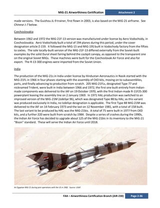 MiG-21 Airworthiness Certification Attachment 2
FAA – Airworthiness Certification Branch (AIR-230) Page 2-36
made versions. The Guizhou JL-9 trainer, first flown in 2003, is also based on the MiG-21 airframe. See
Chinese J-7 below.
Czechoslovakia
Between 1962 and 1972 the MiG-21F-13 version was manufactured under license by Aero Vodochody, in
Czechoslovakia. Aero Vodochody built a total of 194 planes during this period, under the cover
designation article Z-159. It followed the MiG-15 and MiG-19S built in Vodochody factory from the fifties
to sixties. The sole locally-built version of the MiG-21F-13 differed externally from the Soviet-built
examples by the solid Dural sheet fairing behind the cockpit canopy, as opposed to the transparent one
on the original Soviet MiGs. These machines were built for the Czechoslovak Air Force and also for
export. The R-13-300 engines were imported from the Soviet Union.
India
The production of the MiG-21s in India under license by Hindustan Aeronautics in Nasik started with the
MiG-21FL in 1966 in four phases starting with the assembly of CKD kits, moving on to subassemblies,
parts, and finally advancing to production from scratch. 205 MiG-21FLs, designated Type 77 and
nicknamed Trident, were built in India between 1966 and 1972; the first one built entirely from Indian-
made components was delivered to the IAF on 19 October 1970, with the first Indian-made R-11F2S-300
powerplant leaving the assembly line on 2 January 1969. In 1971 HAL production was switched to an
improved version of the MiG-21M (Izdeliye 96), which was designated Type 88 by HAL; as this variant
was produced exclusively in India, no Izdeliye designation is applicable. The first Type 88 MiG-21M was
delivered to the IAF on 14 February 1973 and the last on 12 November 1981, with a total of 158 built.
The last variant to be produced by HAL was the MiG-21bis. A total of 75 were built in 1977 from CKD
kits, and a further 220 were built from scratch by 1984. Despite a series of crashes during the 1990s,
the Indian Air Force has decided to upgrade about 125 of the MiG-21bis in its inventory to the MiG-21
"Bison" standard. These will serve the Indian Air Force until 2018.
An Egyptian MiG-21 during joint operations with the US in 1982. Source: USAF.
 