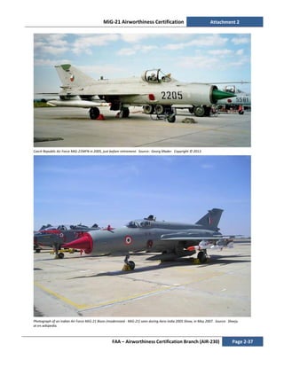 MiG-21 Airworthiness Certification Attachment 2
FAA – Airworthiness Certification Branch (AIR-230) Page 2-37
Czech Republic Air Force MiG-21MFN in 2005, just before retirement. Source: Georg Mader. Copyright © 2013.
Photograph of an Indian Air Force MiG-21 Bison (modernized - MiG-21) seen during Aero India 2005 Show, in May 2007. Source: Sheeju
at en.wikipedia.
 
