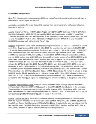 MiG-21 Airworthiness Certification Attachment 2
FAA – Airworthiness Certification Branch (AIR-230) Page 2-38
Current MiG-21 Operators
Note: This list does not include operators of Chinese copies/licensed manufactured versions known as
the Chengdu J-7 and export version, F-7.
Azerbaijan: Azerbaijan Air Force. Around 12 received from Ukraine and to be withdrawn following
purchase of MiG-29.
Angola: Angolan Air Force. First MiG-21s in Angola were 12 MiG-21MF delivered in March 1976 from
the USSR, followed by 8 MiG-21F-13 and two MiG-21US with Soviet pilots. In 1980, 12 more MiG-
21MF and two more MiG-21US were delivered to the Angolan Air Force, and four more MiG-21US and
12 MiG-21bis (Izdeliye 75B) in 1983. None remained operational by 2007, but 18 MiG-21bis and 4
MiG-21UM are reportedly still on the Air Force's lists.
Bulgaria: Bulgarian Air Force. From 1963 to 1990 Bulgaria received: 224 MiG-21s. Six remain in service
as of 2012. Bulgaria received 12 MiG-21F-13 in 1963; the surviving nine were converted to MiG-21F-
13R standard as reconnaissance aircraft. The last six were retired in 1988 as life expired. 12 MiG-21PF
were delivered in 1965; four were lost in accidents, the other eight were retired in 1991. 12 MiG-
21PFM were received in 1965, followed by 32 more in 1977–1978 from Soviet surplus stock and two
more in 1986; further, four MiG-21PFS were delivered from Soviet surplus; of the 46 MiG-21PFM and 4
MiG-21PFS, seven were lost in accidents and four were sold to Nigeria; the last active aircraft were
withdrawn in 1992. Six MiG-21Rs were delivered in 1969 and retired in 1995. 15 MiG-21M were
delivered in 1970 and retired in 1990. Twenty MiG-21MFs were delivered in 1974–1975; seven were
converted to MiG-21MFR standard in 1995; all withdrawn by 2000. Thirty MiG-21bis Izdeliye 75B
("Fishbed-N") were delivered in 1983 and six more in 1985; Thirty-six MiG-21bis Izdeliye 75A ("Fishbed-
L") were delivered in 1990 from Soviet AF stocks. 12 MiG-21bis Izdeliye 75B remain in service. A single
MiG-21U Izdeliye 66-400 was delivered in 1966, and a single MiG-21US in 1969, followed by four more
MiG-21US in 1970. 27 MiG-21UM were delivered between 1974 and 1982. A few of these remain
operational after having gun sights and weapons pylons removed and being re-designated MiG-21UM-
2.
Cambodia: Cambodian Air Force. Nineteen second-hand MiG-21bis (Izdeliye 75B) and three MiG-
21UMs delivered from the USSR in 1982, as well as three MiG-21UMs from Bulgaria in the same year.
There are plans to modernize these in Israel, but so far only one MiG-21bis and one MiG-21UM have
been rebuilt to MiG-21-2000 standard and returned to Cambodia. MiG-21s (MiG-21bis, MiG-21UM) in
service are assigned to "The Fighter Squadron" based at Phnom Penh.
Croatia: Croatian Air Force. Three MiG-21bis were taken up following defections of Croatian pilots
from the Yugoslav Air Force; two of these were lost in combat. Forty MiG-21bis and MiG-21UM were
bought from (former East) Germany in 1993, of which 16 and 4, respectively, were put into service, the
rest used for parts. Eight MiG-21bis were upgraded to MiG-21bis-D standard and four MiG-21UM to
MiG-21UMD standard in 2003 in Romania; these are currently in service.
 