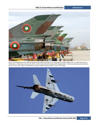 MiG-21 Airworthiness Certification Attachment 2
FAA – Airworthiness Certification Branch (AIR-230) Page 2-39
Above, a line of Bulgarian Air Force MiG-21 Fishbed aircraft parked on the flight line on Graf Ignatievo Air Base, Bulgaria, Nov. 11, 2008, during exercise
Nickel Javelin, a 20-day long exercise where 230 U.S. Airmen conduct bilateral training with the Bulgarian forces. Note the packed drag chutes behind the
aircraft. Source: USAF. Below: Croatian MiG-21 during low altitude maneuvering 2012. Source: Chris Lofting.
 
