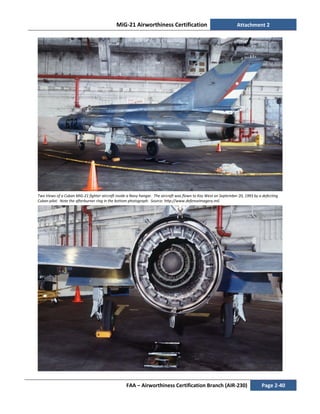 MiG-21 Airworthiness Certification Attachment 2
FAA – Airworthiness Certification Branch (AIR-230) Page 2-40
Two Views of a Cuban MiG-21 fighter aircraft inside a Navy hangar. The aircraft was flown to Key West on September 20, 1993 by a defecting
Cuban pilot. Note the afterburner ring in the bottom photograph. Source: http://www.defenseimagery.mil.
 