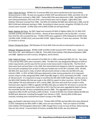 MiG-21 Airworthiness Certification Attachment 2
FAA – Airworthiness Certification Branch (AIR-230) Page 2-41
Cuba: Cuban Air Force. 40 MiG-21F-13 and two MiG-21Us were transferred to the Fuerza Aérea
Revolucionaria in 1962. At least one squadron of MiG-21PF was delivered in 1964, and either 24 or 36
MiG-21PFM were received in 1966–1967. Twelve MiG-21Rs were delivered in 1968. Sixty MiG-21MFs
were delivered between 1972 and 1974; some of these were sent to Angola. Eighty MiG-21bis
(Izdeliye 75A) were received from 1981. Five MiG-21U (Izdeliye 66-600) were delivered in 1966, and 20
MiG-21UM were delivered starting in 1968. According to Cuban sources, altogether 270 MiG-21s of all
variants were received. 12 MiG-21bis and six MiG-21UMs are still operational.
Egypt: Egyptian Air Force. By 1967, Egypt had received 235 MiG-21 fighters (MiG-21F-13, MiG-21PF,
and MiG-21PFM) and 40 MiG-21U trainers. Almost all were destroyed in the Six Day War - no more
than 10 of the 235 survived that war. 75 MiG-21PFS were supplied in 1970, followed by 12 MiG-21M,
110 MiG-21MF, 24 MiG-21US, and some MiG-21UM. Eighty Chinese J-7 were also received. The MiG-
21 remains in service.
Eritrea: Eritrean Air Force. Old Ethiopian Air Force MIG-21bis aircraft are estimated to operate six.
Ethiopia: Ethiopian Air Force. 48 MiG-21MF and MiG-21UM received 1977–1978; more - reports range
from 50 to 150 - were delivered in 1982-83. Thirty MiG-21bis (Izdeliye 75A) delivered between 1986
and 1988. Eighteen are still in service, 18 fighters, and 6 trainers.
India: Indian Air Force. India received its first MiG-21s in 1963, numbering 8 MiG-21F-13s. Two more
F-13s and two MiG-21PFs were received in 1964. The MiG-21FL was designed by Mikoyan to fulfill an
Indian requirement, and this was the first version to be license-built in India by HAL. The first 54 of
these were built and test-flown in the USSR, then dismantled and shipped to India for reassembly; the
first one built completely from scratch in India was handed over to the IAF in October 1970. All told,
205 MiG-21FL were built in India, of which 196 were built entirely in India; the last MiG-21FL was
retired in 2005. In 1971, 65 MiG-21M were delivered to India; license production of an improved
variant unique to India, designated MiG-21MF (Type 88), began in 1973, and lasted until 1981 - a total
of 158 were built. It is important to keep in mind that the HAL MiG-21MF (Type 88) is not the same as
the MiG-21MF (Izdeliye 96) that was made in the USSR for export to other countries. Kits for 75 MiG-
21bis Izdeliye 75A were delivered in 1977, and by 1984, 220 more were built from scratch in India.
Contracts were signed in 1996 to upgrade 125 MiG-21bis (plus an option for 50 more) in a service life
extension program to extend their useful life to 2017; the first two were upgraded by Sokol in Russia,
the remainder by HAL; 94 were completed by January 2006. This upgraded version was known
originally as MiG-21UPG and finally as MiG-21 Bison. A total of 45 MiG-21U of both Izdeliye 66-400 and
66-600 were delivered, including five bought from Ukraine in 1997. Seventy MiG-21UMs were
received, including some received from Eastern Europe in the 1990s.
Laos: Lao People's Liberation Army Air Force. Thirteen MiG-21PFMs and two MiG-21Us were delivered
in 1975, followed by ten MiG-21MF in 1985; none are now airworthy. There are reports of 20 MiG-
21bis Izdeliye 75A having been delivered in 1983, though there is now no trace of these, likely meaning
they are also retired. A second batch of trainers, probably MiG-21UM, was also delivered.
 