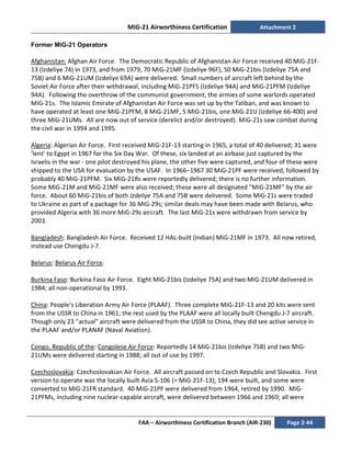 MiG-21 Airworthiness Certification Attachment 2
FAA – Airworthiness Certification Branch (AIR-230) Page 2-44
Former MiG-21 Operators
Afghanistan: Afghan Air Force. The Democratic Republic of Afghanistan Air Force received 40 MiG-21F-
13 (Izdeliye 74) in 1973, and from 1979, 70 MiG-21MF (Izdeliye 96F), 50 MiG-21bis (Izdeliye 75A and
75B) and 6 MiG-21UM (Izdeliye 69A) were delivered. Small numbers of aircraft left behind by the
Soviet Air Force after their withdrawal, including MiG-21PFS (Izdeliye 94A) and MiG-21PFM (Izdeliye
94A). Following the overthrow of the communist government, the armies of some warlords operated
MiG-21s. The Islamic Emirate of Afghanistan Air Force was set up by the Taliban, and was known to
have operated at least one MiG-21PFM, 8 MiG-21MF, 5 MiG-21bis, one MiG-21U (Izdeliye 66-400) and
three MiG-21UMs. All are now out of service (derelict and/or destroyed). MiG-21s saw combat during
the civil war in 1994 and 1995.
Algeria: Algerian Air Force. First received MiG-21F-13 starting in 1965, a total of 40 delivered; 31 were
'lent' to Egypt in 1967 for the Six Day War. Of these, six landed at an airbase just captured by the
Israelis in the war - one pilot destroyed his plane, the other five were captured, and four of these were
shipped to the USA for evaluation by the USAF. In 1966–1967 30 MiG-21PF were received, followed by
probably 40 MiG-21PFM. Six MiG-21Rs were reportedly delivered; there is no further information.
Some MiG-21M and MiG-21MF were also received; these were all designated "MiG-21MF" by the air
force. About 60 MiG-21bis of both Izdeliye 75A and 75B were delivered. Some MiG-21s were traded
to Ukraine as part of a package for 36 MiG-29s; similar deals may have been made with Belarus, who
provided Algeria with 36 more MiG-29s aircraft. The last MiG-21s were withdrawn from service by
2003.
Bangladesh: Bangladesh Air Force. Received 12 HAL-built (Indian) MiG-21MF in 1973. All now retired,
instead use Chengdu J-7.
Belarus: Belarus Air Force.
Burkina Faso: Burkina Faso Air Force. Eight MiG-21bis (Izdeliye 75A) and two MiG-21UM delivered in
1984; all non-operational by 1993.
China: People's Liberation Army Air Force (PLAAF). Three complete MiG-21F-13 and 20 kits were sent
from the USSR to China in 1961; the rest used by the PLAAF were all locally built Chengdu J-7 aircraft.
Though only 23 "actual" aircraft were delivered from the USSR to China, they did see active service in
the PLAAF and/or PLANAF (Naval Aviation).
Congo, Republic of the: Congolese Air Force: Reportedly 14 MiG-21bis (Izdeliye 75B) and two MiG-
21UMs were delivered starting in 1988; all out of use by 1997.
Czechoslovakia: Czechoslovakian Air Force. All aircraft passed on to Czech Republic and Slovakia. First
version to operate was the locally built Avia S-106 (= MiG-21F-13); 194 were built, and some were
converted to MiG-21FR standard. 40 MiG-21PF were delivered from 1964, retired by 1990. MiG-
21PFMs, including nine nuclear-capable aircraft, were delivered between 1966 and 1969; all were
 