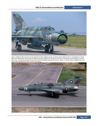 MiG-21 Airworthiness Certification Attachment 2
FAA – Airworthiness Certification Branch (AIR-230) Page 2-47
Above, a Bulgarian MiG-21bis taxis at Graf Ignatievo Air Base, Bulgaria during a bi-lateral exercise between the U.S. and Bulgarian air forces.
More than 100 members of the Oregon Air National Guard are deployed to the 3rd Air Force Base in Graf Ignatievo to participate in exercise
Sentry Lion. The exercise promotes cooperation and interoperability among NATO partners. Source: U.S. Army. Below, a Bulgarian Air Force
MiG-21UM photographed in 2003. Source: Chris Lofting.
 