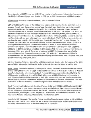 MiG-21 Airworthiness Certification Attachment 2
FAA – Airworthiness Certification Branch (AIR-230) Page 2-49
Seven Ugandan MiG-21MFs and one MiG-21U were captured and impressed into service. Four second-
hand MiG-21MFs were bought from Ukraine in 1998, but by 2002 there were no MiG-21s in service.
Turkmenistan: Military of Turkmenistan had 3 MiG-21 aircraft in service.
USA: United States Air Force. In the 1960s around a dozen MiG-21s arrived to the USAF from various
sources. Though from the American point of view the details are a closely held secret, from non-US
sources it is well known that six ex-Algerian MiG-21F-13s landed at an airbase in Egypt and were
captured by Israeli forces, and that four of these were given to the USAF. The famous "007" MiG-21F-
13 of an Iraqi defector to Israel was also handed over to the Americans; further, at least 13 MiG-21F-
13s were sent from Indonesia to the USA by President Suharto in the early 1970s. Most of these were
not flown in the US, but were taken apart and examined in detail. The US Air Force is reported to have
purchased at least 16 MiG-21MF Fishbed Js from Egypt in 1978 as from 1977 to 1988 Constant Peg
Program saw USAF, Navy and Marine fighters flying against Soviet-designed MiG fighters as part of a
training where American pilots could better learn how to defeat or evade the Communist bloc's
contemporary fighters. It is believed that some few years later the USAF acquired from Egypt two
additional Su-20 Fitters and two MiG-21Us. In 1986 a dozen MiG-21s were purchased from China, and
Indonesian MiGs were retired. There was at least one MiG-21F-13, however, that was officially
operated by the US Air Force as photographs prove. This MiG-21F-13 was given the USAF serial
number 68-0965 and was intensively flight-tested in a program codenamed "Have Doughnut" that took
place from January 23 to April 8, 1968.
Ukraine: Ukrainian Air Force. None of the MiG-21s remaining in Ukraine after the breakup of the USSR
were officially taken up by the Ukrainian Air Force, but Ukraine has refurbished aircraft for sale.
North Yemen: Yemen Arab Republic Air Force (North Yemen). In 1968 it received an unknown number
of MiG-21PF fighters via Syria or Egypt; no details of these survive, as after 1978 it switched to Western
aircraft. Following the brief invasion by South Yemen and the subsequent intermittent fighting, the
USSR supplied an additional 45 new MiG-21MF fighters and MiG-21UM trainers; it is interesting to
note that the USSR provided arms and aid to both sides in the conflict, and was simultaneously doing
what it could to unite the two Yemens. Any MiG-21MFs and MiG-21UMs that survived into 1990 were
transferred to the new Yemen Air Force following unification of the two Yemens in 1990.
South Yemen: People's Democratic Republic of Yemen Air Force. In 1971 the USSR delivered MiG-21F-
13s and according to some reports, some others were sent by Bulgaria. Exact numbers are not known,
but it is known that at least one squadron was formed. In the late 1970s further MiG-21 fighters and
trainers arrived, including MiG-21MF. Any MiG-21s that survived into 1990 were transferred to the
new Yemen Air Force following unification of the two Yemens in 1990.
Yugoslavia: SFR Yugoslavia. The Socialist Federal Republic of Yugoslavia operated up to 200 MiG-21s in
9 variants from 1962 till 1992. During the war in western Yugoslavia, these aircraft were passed on to
the newly established air force of the Federal Republic of Yugoslavia.
 