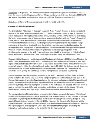 MiG-21 Airworthiness Certification Attachment 2
FAA – Airworthiness Certification Branch (AIR-230) Page 2-51
Yugoslavia: FR Yugoslavia. The Air Force of the Federal Republic of Yugoslavia inherited its MiG-21s
from the former Socialist Yugoslav Air Force. A large number were destroyed during the 1999 NATO
war against Yugoslavia; survivors were passed on to Serbia. These continue in service.
Zimbabwe: Air Force of Zimbabwe received 48 MiG-21F and 2 MiG-21Us.
Chinese J-7 (MiG-21 Derivative)
The Chengdu Jian-7 (Chinese: 歼-7; export versions F-7) is a People's Republic of China license built
version of the Soviet Mikoyan-Gurevich MiG-21. Though production ceased in 2008, it continues to
serve, mostly as an interceptor, in several air forces, including China's. In the 1950s and early 1960s,
the Soviet Union shared most of its conventional weapons technology with the People's Republic of
China. One of these was the limited cooperation between the two countries in the early stage
development of the famous MiG-21 short-range interceptor-fighter aircraft. Powered by a single
engine and designed on a simple airframe, these fighters were inexpensive, but fast, suiting the
strategy of forming large groups of 'people's fighters' to overcome the technological advantages of
Western aircraft. However, the Sino-Soviet split ended Chinese early participation in the
developmental program of the MiG-21 abruptly, and from July 28 to September 1, 1960, the Soviet
Union withdrew its advisers from China, resulting in the project being forced to stop in China.
However, Nikita Khrushchev suddenly wrote to Mao Zedong in February, 1962 to inform Mao that the
Soviet Union was ready to transfer MiG-21 technology to China and asked the Chinese to send their
representatives to the Soviet Union as soon as possible to discuss the details. The authorization was
personally given by Nikita Khrushchev himself, and on March 30, 1962, the deal was signed. However,
given the political situation and relationship between the two countries, the Chinese were not
optimistic about gaining the technology and thus were prepared for reverse engineering.
Russian sources stated that complete examples of the MiG-21 were sent to China flown by Soviet
pilots, and China did receive MiG-21Fs in kits along with parts and technical documents. Just as the
Chinese had expected, when the Soviets delivered the kits, parts and documents to Shenyang Aircraft
Factory five months after the deal was signed the Chinese discovered that the technical documents
provided by the Soviets were incomplete and some of the parts could not be used. China set about to
reverse engineer the aircraft for local production and in doing so, succeeded in solving 249 major
problems and came up with eight major technical documents that were not delivered.
The mass production of the aircraft was severely hindered by an unexpected problem—the Cultural
Revolution—that resulted in poor initial quality and slow progress, which, in turn, resulted in full scale
production only coming about in the 1980s, by which time the design was showing its age. J-7 only
reached Soviet designed capacity in the mid 1980s. However, the fighter is affordable and widely
exported as the F-7, often with Western systems incorporated like the ones sold to Pakistan. Based on
the expertise gained by this program, China later developed the Shenyang J-8 by utilizing the
incomplete technical information of the Soviet Ye-152 developmental jet.
 