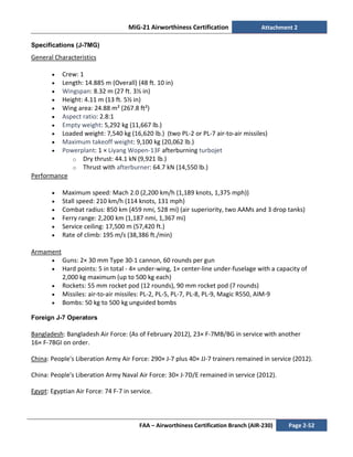 MiG-21 Airworthiness Certification Attachment 2
FAA – Airworthiness Certification Branch (AIR-230) Page 2-52
Specifications (J-7MG)
General Characteristics
• Crew: 1
• Length: 14.885 m (Overall) (48 ft. 10 in)
• Wingspan: 8.32 m (27 ft. 3½ in)
• Height: 4.11 m (13 ft. 5½ in)
• Wing area: 24.88 m² (267.8 ft²)
• Aspect ratio: 2.8:1
• Empty weight: 5,292 kg (11,667 lb.)
• Loaded weight: 7,540 kg (16,620 lb.) (two PL-2 or PL-7 air-to-air missiles)
• Maximum takeoff weight: 9,100 kg (20,062 lb.)
• Powerplant: 1 × Liyang Wopen-13F afterburning turbojet
o Dry thrust: 44.1 kN (9,921 lb.)
o Thrust with afterburner: 64.7 kN (14,550 lb.)
Performance
• Maximum speed: Mach 2.0 (2,200 km/h (1,189 knots, 1,375 mph))
• Stall speed: 210 km/h (114 knots, 131 mph)
• Combat radius: 850 km (459 nmi, 528 mi) (air superiority, two AAMs and 3 drop tanks)
• Ferry range: 2,200 km (1,187 nmi, 1,367 mi)
• Service ceiling: 17,500 m (57,420 ft.)
• Rate of climb: 195 m/s (38,386 ft./min)
Armament
• Guns: 2× 30 mm Type 30-1 cannon, 60 rounds per gun
• Hard points: 5 in total - 4× under-wing, 1× center-line under-fuselage with a capacity of
2,000 kg maximum (up to 500 kg each)
• Rockets: 55 mm rocket pod (12 rounds), 90 mm rocket pod (7 rounds)
• Missiles: air-to-air missiles: PL-2, PL-5, PL-7, PL-8, PL-9, Magic R550, AIM-9
• Bombs: 50 kg to 500 kg unguided bombs
Foreign J-7 Operators
Bangladesh: Bangladesh Air Force: (As of February 2012), 23× F-7MB/BG in service with another
16× F-7BGI on order.
China: People's Liberation Army Air Force: 290× J-7 plus 40× JJ-7 trainers remained in service (2012).
China: People's Liberation Army Naval Air Force: 30× J-7D/E remained in service (2012).
Egypt: Egyptian Air Force: 74 F-7 in service.
 