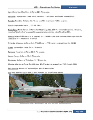 MiG-21 Airworthiness Certification Attachment 2
FAA – Airworthiness Certification Branch (AIR-230) Page 2-53
Iran: Islamic Republic of Iran Air Force: 21 F-7 in service.
Myanmar: Myanmar Air Force: 24× F-7M and 6× FT-7 trainers remained in service (2012).
Namibia: Namibian Air Force: Six F-7 and two FT-7 in service, 8 F-7NGs on order.
Nigeria: Nigerian Air Force: 12 F-7 and 2 FT-7.
North Korea: North Korean Air Force: As of February 2012, 180× F-7 remained in service. However,
reports of dire levels of serviceability suggest an airworthiness rate of less than 50%.
Pakistan: Pakistan Air Force: As of February 2012, 143× F-7P/PG (due for replacement by JF-17 from
2015) plus 7× FT-7 remained in service.
Sri Lanka: Sri Lankan Air Force: 9× F-7/GS/BS and 1× FT-7 trainer remained in service (2012).
Sudan: Sudanese Air Force: 20× F-7 in service.
Tanzania: Tanzanian Air Force: 11× F-7 in service.
Yemen: Yemen Air Force: 18× F-7 in service
Zimbabwe: Air Force of Zimbabwe: 7× F-7 in service
Albania: Albanian Air Force: Total 66 plus. 42× F-7A were in service from 1969 through 2004.
Mozambique: Air Force of Mozambique. Aircraft were retired.
Iraq: Iraqi Air Force: Up to 80 F-7s were received. All aircraft were retired.
Albanian Air Force Chengdu F-7A photographed in 2006. Source: Chris Lofting. http://www.airliners.net.
 