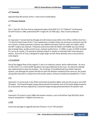 MiG-21 Airworthiness Certification Attachment 2
FAA – Airworthiness Certification Branch (AIR-230) Page 2-54
J-7 Variants
Approximately 48 variants of the J-7 exist and are listed below.
J-7 Chinese Variants
J-7
(A.k.a. Type 62) The first reverse-engineered copies of the MiG-21-F-13 "Fishbed-C" by Shenyang
Aircraft Factory in 1966, powered by WP-7 engine (R-11F-300 copy). Only 12 were produced.
J-7I
An improved J-7 variant built by Chengdu Aircraft Industry Corp (CAC) in the 1970s, it differs from the J-
7 in that the fixed intake of the J-7 was replaced by a variable intake, the armament reverted to two 30
mm cannons, a brake parachute container was added to the base of the fin under the rudder, whilst
the WP-7 engine was retained. Production and service with the PLAAF and PLANAF was very limited
due to design flaws, quality control issues, and poor performance. In 1960s, as soon as PLAAF received
PL-2 air-to-air missile, J-7Is started to attempt using PL-2 missiles to intercept USAF reconnaissance
drones. Due to PL-2s' fuse is designed to target larger aircraft, these attempts were unsuccessful to
some degree.
J-7I (modified)
One of the biggest flaws of the original J-7 was in its hydraulic system, which suffered leaks. As many
as 70% of the J-7s in some PLAAF Squadrons were grounded due to this issue. An extensive redesign
was implemented to solve this problem. The resulting J-7I (modified) had much better hydraulic
systems, and although the system still did not reach the Western standard of the same era, the quality
was greatly improved in comparison to the earlier system, and was considered acceptable by J-7 users.
J-7II
Improved J-7I variant built in the 1970s and limited all-weather fighter with two 30 mm guns and a WP-
7B engine. The forward-hinged canopy jettisoned with the ejection seat of the Soviet design proved to
be unsuccessful and was replaced by a rearward hinged canopy jettisoned before the ejection seat.
J-7IIA
Improved J-7II variant in early 1980s with western avionics, such as the British Type 956 HUD, which
became standard for J-7 fighters from then on.
J-7IIM
Conversion package to upgrade domestic Chinese J-7s to F-7M standard.
 