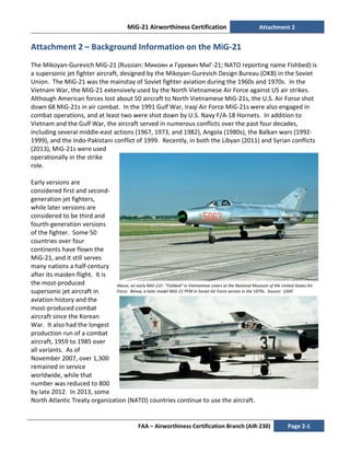 MiG-21 Airworthiness Certification Attachment 2
FAA – Airworthiness Certification Branch (AIR-230) Page 2-1
Attachment 2 – Background Information on the MiG-21
The Mikoyan-Gurevich MiG-21 (Russian: Микоян и Гуревич МиГ-21; NATO reporting name Fishbed) is
a supersonic jet fighter aircraft, designed by the Mikoyan-Gurevich Design Bureau (OKB) in the Soviet
Union. The MiG-21 was the mainstay of Soviet fighter aviation during the 1960s and 1970s. In the
Vietnam War, the MiG-21 extensively used by the North Vietnamese Air Force against US air strikes.
Although American forces lost about 50 aircraft to North Vietnamese MiG-21s, the U.S. Air Force shot
down 68 MiG-21s in air combat. In the 1991 Gulf War, Iraqi Air Force MiG-21s were also engaged in
combat operations, and at least two were shot down by U.S. Navy F/A-18 Hornets. In addition to
Vietnam and the Gulf War, the aircraft served in numerous conflicts over the past four decades,
including several middle-east actions (1967, 1973, and 1982), Angola (1980s), the Balkan wars (1992-
1999), and the Indo-Pakistani conflict of 1999. Recently, in both the Libyan (2011) and Syrian conflicts
(2013), MiG-21s were used
operationally in the strike
role.
Early versions are
considered first and second-
generation jet fighters,
while later versions are
considered to be third and
fourth-generation versions
of the fighter. Some 50
countries over four
continents have flown the
MiG-21, and it still serves
many nations a half-century
after its maiden flight. It is
the most-produced
supersonic jet aircraft in
aviation history and the
most-produced combat
aircraft since the Korean
War. It also had the longest
production run of a combat
aircraft, 1959 to 1985 over
all variants. As of
November 2007, over 1,300
remained in service
worldwide, while that
number was reduced to 800
by late 2012. In 2013, some
North Atlantic Treaty organization (NATO) countries continue to use the aircraft.
Above, an early MiG-21F- "Fishbed" in Vietnamese colors at the National Museum of the United States Air
Force. Below, a later model MiG-21 PFM in Soviet Air Force service in the 1970s. Source: USAF.
 