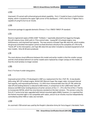 MiG-21 Airworthiness Certification Attachment 2
FAA – Airworthiness Certification Branch (AIR-230) Page 2-56
J-7IIH
Improved J-7II variant with enhanced ground attack capability. First J-7 model to have a multi-function
display, which is located to the upper right corner of the dashboard. J-7IIH is the first J-7 fighter that is
capable of using PL-8 air-to-air missile.
J-7IIK
Conversion package to upgrade domestic Chinese J-7 to J-7MP/F-7MP/F-7P standard.
J-7III
Reverse-engineered copies of MiG-21MF "Fishbed-J," reportedly obtained from Egypt by Chengdu
Aircraft Industry Corp. (CAC) with JL-7 fire-control radar. Liyang WP-13 turbojet engine, new
HUD/avionics, and improved fuel capacity. The new avionics included Type 481 data link, which enables
the ground-controlled interception centers to feed directions directly to the autopilots of J-7IIIs to fly
"hands off" to the interception, and Type 481 data link was latter included as standard equipment of all
later models. Only 20-30 were produced.
J-7B
The most obvious visual difference between this model and earlier models is that the smaller canopy
and the small window behind it on earlier models were replaced by a larger canopy on this model, so
that the small window no longer existed.
J-7BS
First J-7 to have 4 under-wing pylons.
J-7E
Improved variant of the J-7II developed in 1987 as a replacement for the J-7II/F-7B. A new double-
delta wing, WP-13F turbojet engine, British GEC-Marconi Super Sky ranger radar, increased internal
fuel capacity, and improved performance. It is 45% more maneuverable than the J/F-7M, while the
take-off and landing distance is reduced to 600 meters, in comparison to the 1,000 meter take-off
distance and 900 meter landing distance of earlier versions of the J-7. J-7E is the first of the J-7 family
to incorporate HOTAS, which has since become standard on the later versions. This version is also the
first of J-7 series to be later upgraded with helmet mounted sights (HMS), however, it is reported that
the helmet mounted sight is not compatible with radars, and air-to-air missiles must be independently
controlled by either HMS or radar, but not both.
J-7EB
An unarmed J-7EB variant was used by the People's Liberation Army Air Force August 1 Aerobatic Team.
 