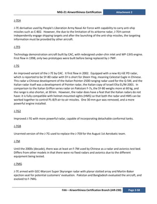 MiG-21 Airworthiness Certification Attachment 2
FAA – Airworthiness Certification Branch (AIR-230) Page 2-58
J-7EH
J-7E derivative used by People's Liberation Army Naval Air Force with capability to carry anti-ship
missiles such as C-802. However, the due to the limitation of its airborne radar, J-7EH cannot
independently engage shipping targets and after the launching of the anti-ship missiles, the targeting
information must be provided by other aircraft.
J-7FS
Technology demonstration aircraft built by CAC, with redesigned under-chin inlet and WP-13IIS engine.
First flew in 1998, only two prototypes were built before being replaced by J-7MF.
J-7G
An improved variant of the J-7E by CAC. It first flew in 2002. Equipped with a new KLJ-6E PD radar,
which is reported to be SY-80 radar with SY is short for Sheen Ying, meaning Celestial Eagle in Chinese.
This radar a Chinese development of the Italian Pointer-2500 ranging radar used for the Q-5M, and the
Italian radar itself was a development of Pointer radar, the Italian copy of Israeli Elta EL/M-2001. In
comparison to the Italian Griffon series radar on Pakistani F-7s, the SY-80 weighs more at 60 kg, and
the range is also shorter, at 30 km. However, the radar does have a feat that the Italian radars do not
have: it is fully compatible with helmet-mounted sights (HMS) so that both the radar and HMS can be
worked together to control PL-8/9 air-to-air missiles. One 30 mm gun was removed, and a more
powerful engine installed.
J-7G2
Improved J-7G with more powerful radar, capable of incorporating detachable conformal tanks.
J-7GB
Unarmed version of the J-7G used to replace the J-7EB for the August 1st Aerobatic team.
J-7M
Until the 2000s (decade), there was at least an F-7M used by Chinese as a radar and avionics test bed.
Differs from other models in that there were no fixed radars and avionics due to the different
equipment being tested.
J-7MG
J-7E armed with GEC-Marconi Super Skyranger radar with planar slotted array and Martin-Baker
ejection seat for potential customers' evaluation. Pakistan and Bangladesh evaluated the aircraft, and
evolved to F-7MG.
 
