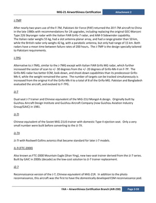 MiG-21 Airworthiness Certification Attachment 2
FAA – Airworthiness Certification Branch (AIR-230) Page 2-59
J-7MP
After nearly two years use of the F-7M, Pakistani Air Force (PAF) returned the 20 F-7M aircraft to China
in the late 1980s with recommendations for 24 upgrades, including replacing the original GEC-Marconi
Type 226 Skyranger radar with the Italian FIAR Grifo-7 radar, and AIM-9 Sidewinder capability.
The Italian radar weighs 55 kg, had a slot antenna planar array, and had a range greater than 50 km,
while the British radar only weighs 42 kg, with a parabolic antenna, but only had range of 15 km. Both
radars have a mean time between failure rates of 200 hours. The J-7MP is the design specially tailored
to Pakistani requirements.
J-7PG
Alternative to J-7MG, similar to the J-7MG except with Italian FIAR Grifo MG radar, which further
increased the sector of scan to +/- 30 degrees from the +/- 20 degrees of Grifo-Mk-II on F-7P. The
Grifo-MG radar has better ECM, look-down, and shoot-down capabilities than its predecessor Grifo-
Mk-II, while the weight remained the same. The number of targets can be tracked simultaneously is
increased from the original 4 of the Grifo-Mk-II to a total of 8 of the Grifo-MG. Pakistan and Bangladesh
evaluated the aircraft, and evolved to F-7PG.
JJ-7
Dual-seat J-7 trainer and Chinese equivalent of the MiG-21U Mongol-A design. Originally built by
Guizhou Aircraft Design Institute and Guizhou Aircraft Company (now Guizhou Aviation Industry
Group/GAIC) in 1981.
JJ-7I
Chinese equivalent of the Soviet MiG-21US trainer with domestic Type-II ejection seat. Only a very
small number were built before converting to the JJ-7II.
JJ-7II
JJ-7I with Rockwell Collins avionics that became standard for later J-7 models.
JL-9 (FTC-2000)
Also known as FTC-2000 Mountain Eagle (Shan Ying), new two-seat trainer derived from the JJ-7 series.
Built by GAIC in 2000s (decade) as the low-cost solution to JJ-7 trainer replacement.
JZ-7
Reconnaissance version of the J-7, Chinese equivalent of MiG-21R. In addition to the photo
reconnaissance, this aircraft was the first to have the domestically developed ESM reconnaissance pod.
 