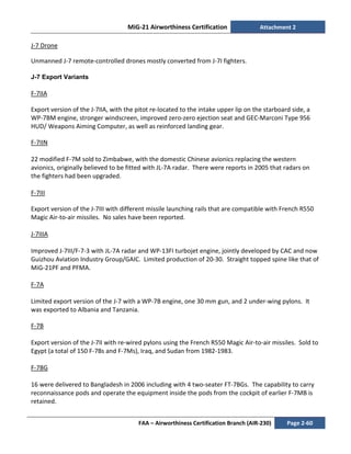 MiG-21 Airworthiness Certification Attachment 2
FAA – Airworthiness Certification Branch (AIR-230) Page 2-60
J-7 Drone
Unmanned J-7 remote-controlled drones mostly converted from J-7I fighters.
J-7 Export Variants
F-7IIA
Export version of the J-7IIA, with the pitot re-located to the intake upper lip on the starboard side, a
WP-7BM engine, stronger windscreen, improved zero-zero ejection seat and GEC-Marconi Type 956
HUD/ Weapons Aiming Computer, as well as reinforced landing gear.
F-7IIN
22 modified F-7M sold to Zimbabwe, with the domestic Chinese avionics replacing the western
avionics, originally believed to be fitted with JL-7A radar. There were reports in 2005 that radars on
the fighters had been upgraded.
F-7III
Export version of the J-7III with different missile launching rails that are compatible with French R550
Magic Air-to-air missiles. No sales have been reported.
J-7IIIA
Improved J-7III/F-7-3 with JL-7A radar and WP-13FI turbojet engine, jointly developed by CAC and now
Guizhou Aviation Industry Group/GAIC. Limited production of 20-30. Straight topped spine like that of
MiG-21PF and PFMA.
F-7A
Limited export version of the J-7 with a WP-7B engine, one 30 mm gun, and 2 under-wing pylons. It
was exported to Albania and Tanzania.
F-7B
Export version of the J-7II with re-wired pylons using the French R550 Magic Air-to-air missiles. Sold to
Egypt (a total of 150 F-7Bs and F-7Ms), Iraq, and Sudan from 1982-1983.
F-7BG
16 were delivered to Bangladesh in 2006 including with 4 two-seater FT-7BGs. The capability to carry
reconnaissance pods and operate the equipment inside the pods from the cockpit of earlier F-7MB is
retained.
 