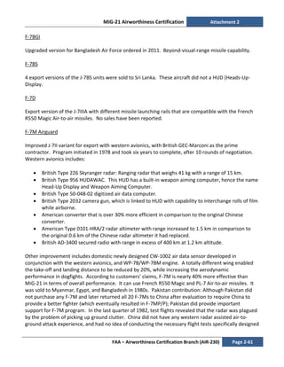 MiG-21 Airworthiness Certification Attachment 2
FAA – Airworthiness Certification Branch (AIR-230) Page 2-61
F-7BGI
Upgraded version for Bangladesh Air Force ordered in 2011. Beyond-visual-range missile capability.
F-7BS
4 export versions of the J-7BS units were sold to Sri Lanka. These aircraft did not a HUD (Heads-Up-
Display.
F-7D
Export version of the J-7IIIA with different missile launching rails that are compatible with the French
R550 Magic Air-to-air missiles. No sales have been reported.
F-7M Airguard
Improved J-7II variant for export with western avionics, with British GEC-Marconi as the prime
contractor. Program initiated in 1978 and took six years to complete, after 10 rounds of negotiation.
Western avionics includes:
• British Type 226 Skyranger radar: Ranging radar that weighs 41 kg with a range of 15 km.
• British Type 956 HUDAWAC. This HUD has a built-in weapon aiming computer, hence the name
Head-Up Display and Weapon Aiming Computer.
• British Type 50-048-02 digitized air data computer.
• British Type 2032 camera gun, which is linked to HUD with capability to interchange rolls of film
while airborne.
• American converter that is over 30% more efficient in comparison to the original Chinese
converter.
• American Type 0101-HRA/2 radar altimeter with range increased to 1.5 km in comparison to
the original 0.6 km of the Chinese radar altimeter it had replaced.
• British AD-3400 secured radio with range in excess of 400 km at 1.2 km altitude.
Other improvement includes domestic newly designed CW-1002 air data sensor developed in
conjunction with the western avionics, and WP-7B/WP-7BM engine. A totally different wing enabled
the take-off and landing distance to be reduced by 20%, while increasing the aerodynamic
performance in dogfights. According to customers' claims, F-7M is nearly 40% more effective than
MiG-21 in terms of overall performance. It can use French R550 Magic and PL-7 Air-to-air missiles. It
was sold to Myanmar, Egypt, and Bangladesh in 1980s. Pakistan contribution: Although Pakistan did
not purchase any F-7M and later returned all 20 F-7Ms to China after evaluation to require China to
provide a better fighter (which eventually resulted in F-7MP/P); Pakistan did provide important
support for F-7M program. In the last quarter of 1982, test flights revealed that the radar was plagued
by the problem of picking up ground clutter. China did not have any western radar assisted air-to-
ground attack experience, and had no idea of conducting the necessary flight tests specifically designed
 