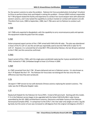 MiG-21 Airworthiness Certification Attachment 2
FAA – Airworthiness Certification Branch (AIR-230) Page 2-62
for the western avionics to solve the problem. Pakistani Air Force provided pilots (including F-16 pilots)
to China to perform these tests and helped in solving this problem. Chinese 630th Institute responsible
for F-7M program lacked the facility and experience to conduct live round weapon tests with advanced
western avionics, and it also lacked the capability to conduct mocked air combat with western aircraft.
Therefore from June, 1984 to September, 1984, two F-7Ms were sent to Pakistan to conduct such
tests.
F-7MB
16 F-7MB units exported to Bangladesh, with the capability to carry reconnaissance pods and operate
the equipment inside the pods from the cockpit.
F-7MF
Italian-proposed export version of the J-7MF armed with FIAR Grifo-M radar. The plan was abandoned
in favor of the FC-1/JF-17, but the aircraft was reportedly used to test the FIAR Grifo-S radar for FC-
1/JF-17. However, it is rumored that of a total 80 F-7PG ordered by Pakistan, the last 30 were switched
to the F-7MF, but this cannot be confirmed.
F-7MG
Export variant of the J-7MG, with the single piece windshield replacing the 3-piece windshield of the J-
7MG. Evolved to F-7BG. Zimbabwe bought at least 12 of these in 2004.
F-7MP
A J-7MP converted from the F-7M. 20 were delivered and are in Pakistani service. It is also known as
the F-7P Skybolt like the F-7P. The Pakistani Air Force does not distinguish the two since the only
difference was how they were produced.
F-7N
18 export F-7MP version to Iran with domestic Chinese avionics replacing the western avionics. The
radar was the SY-80 pulse Doppler radar.
F-7P
Newly built Skybolt for the Pakistani Air Force (PAF). A total of 60 were built. Starting with this model,
F-7s in the Pakistani service began to be upgraded with the Italian FIAR Grifo-Mk-II radar license
assembled by the ISO- 9002 certified Kamra avionics, Electronics and Radar Factory of the Pakistan
Aeronautical Complex (PAC). In comparison to the Grifo-7, the new radar only weighs an extra 1 kg (56
kg total), but the sector of scan was increased to ±20 degrees from the original ±10 degrees of Grifo-7.
 